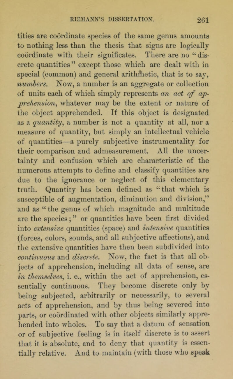 tities are coordinate species of the same genus amounts to nothing less than the thesis that signs are logically coordinate with their signiticates. There are no “ dis- crete quantities” except those which are dealt with in special (common) and general arithihetic, that is to say, numbers. Now, a number is an aggregate or collection of units each of w'hich simply represents an act of ap- 2)7'e/iens'iony wdiatever may be the extent or nature of the object apprehended. If this object is designated as a quantity., a number is not a quantity at all, nor a measure of quantity, but simply an intellectual vehicle of quantities—a purely subjective instrumentality for their comparison and admeasurement. All the uncer- taintv and confusion which are characteristic of the numerous attempts to detine and classify quantities are due to the ignorance or neglect of this elementary truth. Quantity has been defined as “that which is susceptible of augmentation, diminution and division,” and as “ the genus of which magnitude and multitude are the species; ” or quantities have been first divided into extensive quantities (space) and intensive quantities (forces, colors, sounds, and all subjective affections), and the extensive quantities have then been subdivided into continuous and discrete. Now, the fact is that all ob- jects of apprehension, including all data of sense, are in themselves., i. e., within the act of apprehension, es- sentially continuous. They become discrete only by being subjected, arbitrarily or necessarily, to several acts of apprehension, and by thus being severed into jjarts, or coordinated wdth other objects similarly appre- hended into wholes. To say that a datum of sensation or of subjective feeling is in itself discrete is to assert that it is absolute, and to deny that quantity is essen- tially relative. And to maintain (with those who speak