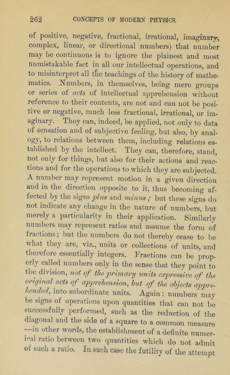 of positive, negative, fractional, irrational, imaginary, complex, linear, or directional numbers) that number may be continuous is to ignore the plainest and most unmistakable fact in all our intellectual operations, and to misinterpret all the teachings of the history of mathe- matics. I^umbers, in themselves, being mere groups or series of acts of intellectual apprehension without reference to their contents, are not and can not be posi- tive or negative, much less fractional, irrational, or im- aginary. They can, indeed, be applied, not only to data of sensation and of subjective feeling, but also, by anal- relations between them, including relations es- tablished by the intellect. They can, therefore, stand, not only for things, but also for their actions and reac- tions and for the operatioTis to which they are subjected. A number may represent motioji in a given direction and in the direction opposite to it, thus becoming af- fected by the signs plus and mmus ; but these signs do not indicate any change in the nature of numbers, but merely a particularity in their application. Similarly numbers may represent ratios and assume the form of fractions; but the numbers do not thereby cease to be what they are, viz., units or collections of units, and therefore essentially integers. Fractions can be prop- erly called numbers only in the sense that they point to the division, not of the jyrimarij units ex2)ref<sive of the original acts of apgyrehenswn, but of the objects appre- hended^ into subordinate units. Again : numbers may be signs of operations upon quantities that can not l/e successfully performed, such as the reduction of the diagonal and the side of a square to a common measure —in other words, the establishment of a definite numer- ical ratio between two quantities which do not admit of such a ratio. In such case the futilitv of the attempt