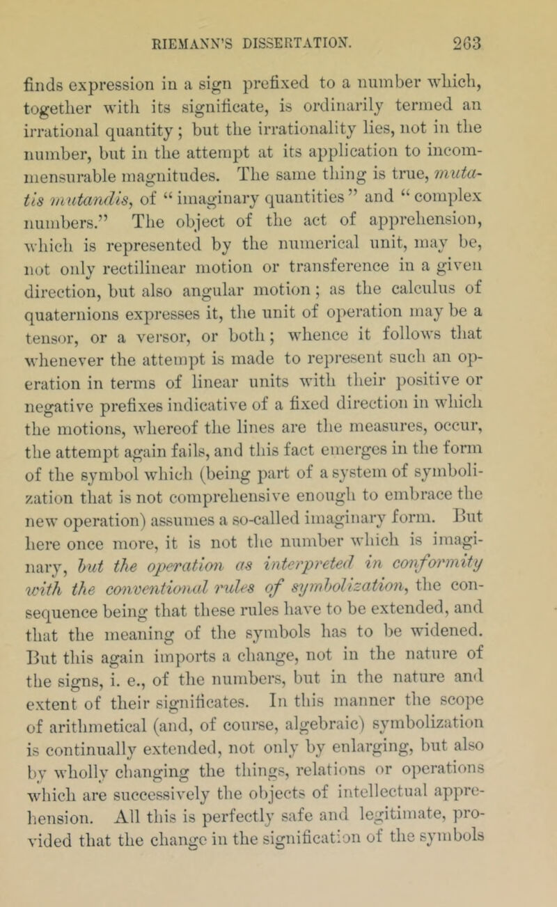finds expression in a sign prefixed to a number wliicb, together with its significate, is ordinarily termed an irrational quantity; but the irrationality lies, not in the number, but in the attempt at its application to incom- mensurable magnitudes. The same thing is true, muta- tis mutandis^ of “ imaginary quantities” and “complex numbers.” The object of the act of apprehension, which is repre.sented by the numerical unit, may be, not only rectilinear motion or transference in a given direction, but also angular motion; as the calculus of quaternions expresses it, the unit of operation may be a tensor, or a versor, or both; whence it follows that whenever the attempt is made to represent such an op- eration in terms of linear units with their positiv'e or negative prefixes indicative of a fixed direction in which the motions, M'hereof the lines are the measures, occur, the attempt again fails, and this fact emerges in the fonn of the symbol which (being part of a system of symboli- zation that is not comprehensive enough to embrace the new operation) assumes a so-called imaginary form. But here once more, it is not the number which is imagi- nary, hut the operation as interpreted in conformity u'ith, the co^iventional rules of syinholization^ the con- sequence being that these rules have to be extended, and that the meaning of the symbols has to be widened. But this again imports a change, not in the nature of the signs, i. e., of the numbers, but in the nature and extent of their significates. In this manner the scope of arithmetical (and, of coui’se, algebraic) symbolization is continually extended, not only by enlarging, but also by wholly changing the things, relations or operations which are successively the objects of intellectual appre- hension. All this is perfectly safe and legitimate, pro- vided that the change in the signification of the symbols