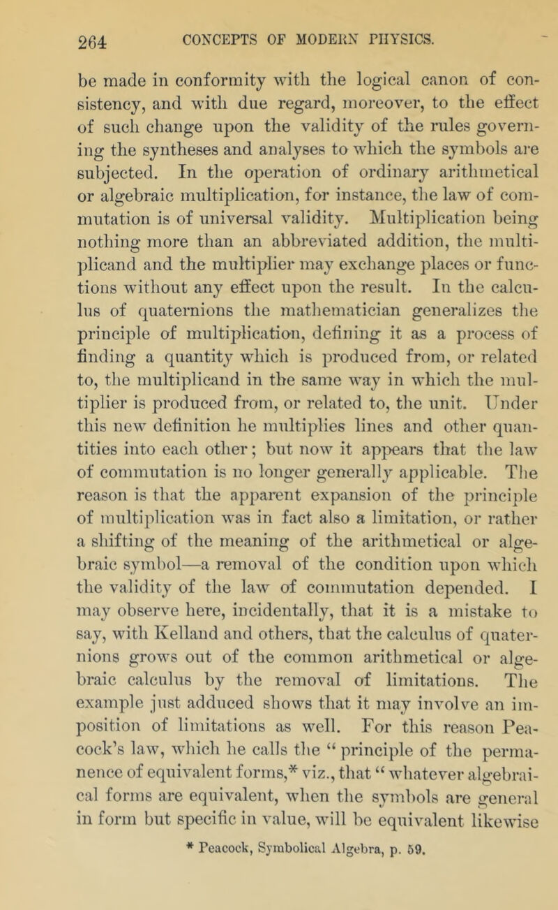 be made in conformity with the logical canon of con- sistency, and with due regard, moreover, to the effect of such change upon the validity of the rules govern- ing the syntheses and analyses to which the symbols are subjected. In the operation of ordinary arithmetical or algebraic multiplication, for instance, the law of com- mutation is of universal validity. Multiplication being nothing more than an abbreviated addition, the multi- plicand and the multiplier may exchange places or func- tions without any effect upon the result. In the calcu- lus of quaternions the mathematician generalizes the principle of multiplication, defining it as a process of finding a quantity which is produced from, or related to, the multiplicand in the same way in which the mul- tiplier is produced from, or related to, the unit. Under this new definition he multiplies lines and other quan- tities into each other; but now it ap}>ear8 that the law of commutation is no longer genei*ally applicable. The reason is that the apparent expansion of the principle of multiplication was in fact also a limitation, or rather a shifting of the meaning of the arithmetical or alge- braic symbol—a removal of the condition upon which the validity of the law of commutation depended. I may observe here, incidentally, that it is a mistake to say, with Kelland and others, that the calculus of quater- nions grows out of the common arithmetical or alge- braic calculus by the removal of limitations. The example just adduced shows that it may involve an im- position of limitations as well. For this reason Pea- cock’s law, which he calls the “ principle of the perma- nence of equivalent forms,* viz., that “ whatever algebrai- cal forms are equivalent, when the symbols are general in form but specific in value, will be equivalent likewise * Peacock, Symbolical Algebra, p. 69.