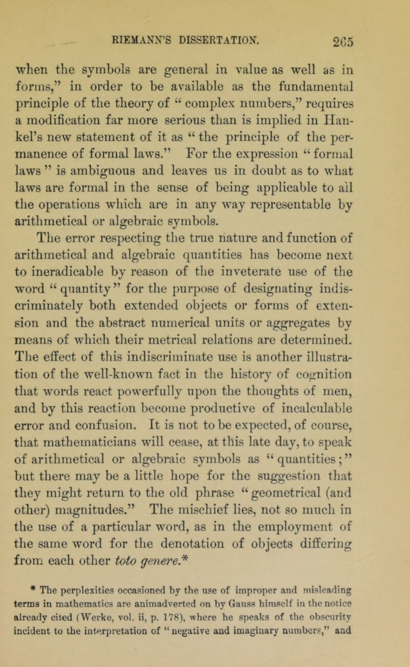 when the symbols are general in value as well as in forms,” in order to be available as the fundamental principle of the theory of “ complex numbers,” requires a modification far more serious than is implied in Ilan- kel’s new statement of it as “ the principle of the per- manence of formal laws.” For the expression “ formal laws ” is ambiguous and leaves us in doubt as to what laws are formal in the sense of being applicable to ail the operations which are in any way representable by arithmetical or algebraic symbols. The error respecting the true nature and function of arithmetical and algebraic quantities has become next to ineradicable by reason of the inveterate use of the word “quantity” for the purpose of designating indis- criminately both extended objects or forms of exten- sion and the abstract numerical units or aggregates by means of which their metrical relations are determined. The effect of this indiscriminate use is another illustra- tion of the well-known fact in the history of cognition that words react powerfully upon the thoughts of men, and by this reaction become productive of incalculable error and confusion. It is not to be expected, of course, that mathematicians will cease, at this late day, to speak of arithmetical or algebraic symbols as “ quantities; ” but there may be a little hope for the suggestion that they might return to the old phrase “geometrical (and other) magnitudes.” The mischief lies, not so much in the use of a particular word, as in the employment of the same word for the denotation of objects differing from each other toto getiere* * The peqilexities occasioned bj the use of improper and misleading terms in mathematics are animadverted on by Gauss himself in the notice already cited (Werke, vol. ii, p. 178), where he speaks of the obscurity incident to the interpretation of “ negative and imaginary numbers,” and