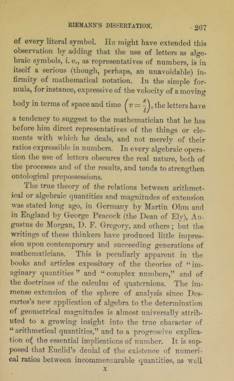 • 207 of every literal symbol. He might have extended this observation by adding that the use of letters as alge- braic symbols, i. e., as representatives of numbers, is in itself a serious (though, perhaps, an unavoidable) in- hmiity of mathematical notation. In the simple for- mula, for instance, expr^sive of the velocity of a moving body in terms of space and time the letters have a tendency to suggest to the mathematician that he has before him direct representatives of the things or ele- ments with which he deals, and not merely of their ratios expressible in numbers. In every algebraic opera- tion the use of letters obscures the real nature, both of the processes and of the results, and tends to strengthen ontological prepossessions. The true theory of the relations between arithmet- ical or algebraic fjuantities and magnitudes of extension was stated long ago, in Germany by Martin Ohm and in England by George Peacock (the Dean of Ely), Au- giistus de Morgan, D. F. Gregory, and others ; but the writings of these thinkers have produced little impres- sion upon contemporary and succeeding generations of mathematicians. This is peculiarly apparent in the books and articles expository of the theories of “im- aginary quantities” and “complex numbers,” and of the doctrines of the calculus of quaternions. The im- mense extension of the sphere of analysis since Des- cartes’s new application of algebra to the determination of geometrical magnitudes is almost universally attrib- uted to a growing insight into the true character of “ arithmetical quantities,” and to a progresv^ive explica- tion o^ the essential implications of nmnber. It is sup- posed that Euclid’s denial of the existence of numeri- cal ratios between incommensurable quantities, as well