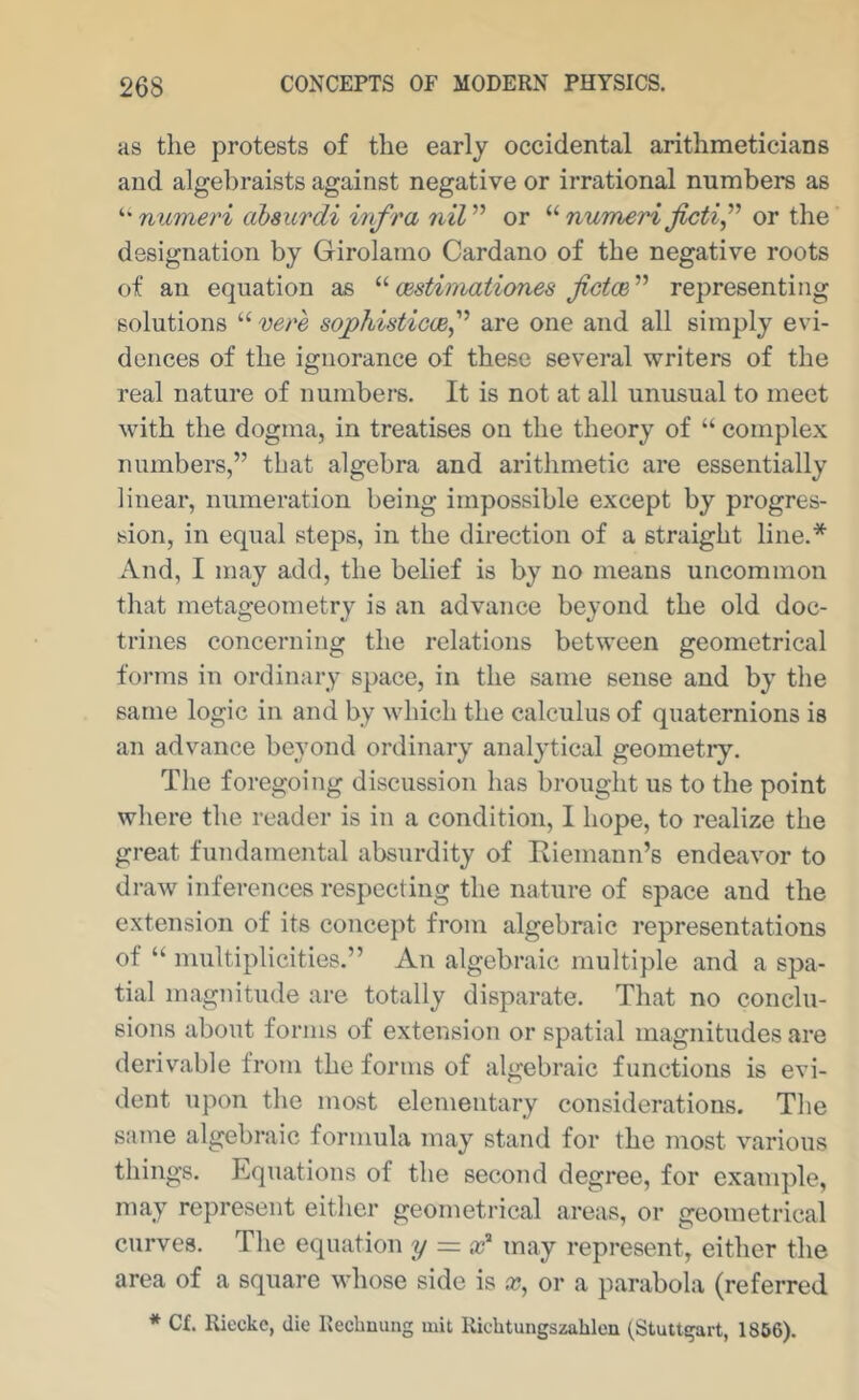 as the protests of the early occidental arithmeticians and algebraists against negative or irrational numbers as numeri absurdi infra or numeri or the designation by Girolamo Cardano of the negative roots of an equation as oestiinationes representing solutions “ vere sophistiocef are one and all simply evi- dences of the ignorance of these several writers of the real nature of numbers. It is not at all unusual to meet with the dogma, in treatises on the theory of “ complex numbers,” that algebra and arithmetic are essentially linear, numeration being impossible except by progres- sion, in equal steps, in the direction of a straight line.* And, I may add, the belief is by no means uncommon that metageometry is an advance beyond the old doc- trines concerning the relations between geometrical forms in ordinary space, in the same sense and by the same logic in and by which the calculus of quaternions is an advance beyond ordinary analytical geometiy. The foregoing discussion has brought us to the point where the reader is in a condition, I hope, to realize the great fundamental absurdity of Iviemann’s endeavor to draw inferences respecting the nature of space and the extension of its concept from algebraic representations of “ multiplicities.” An algebraic multiple and a spa- tial magnitude are totally disparate. That no conclu- sions about forms of extension or spatial magnitudes are derivable from the forms of algebraic functions is evi- dent upon the most elementary considerations. The same algebraic formula may stand for the most various things. Equations of the second degree, for example, may represent either geometi’ical areas, or geometrical curves. The equation y = may represent, either the area of a square whose side is a;, or a parabola (referred * C£. Rieckc, die Reebnung mit Ricbtungszableu (Stuttgart, 1866).