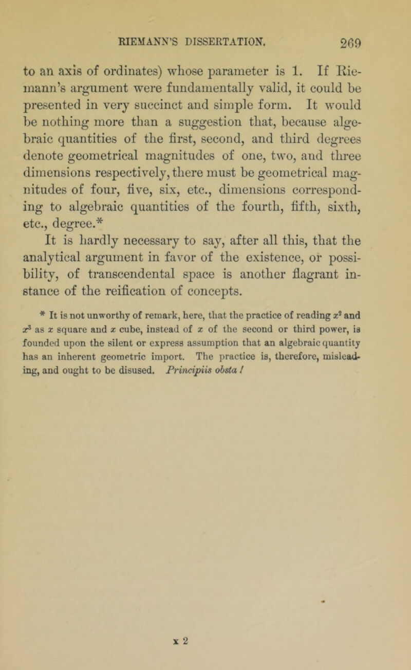 to an axis of ordinates) whose parameter is 1. If Eie- mann’s argument were fundamentally valid, it could be presented in very succinct and simple form. It would be nothing more than a suggestion that, because alge- braic quantities of the first, second, and third degrees denote geometrical magnitudes of one, two, and three dimensions respectively, there must be geometrical mag- nitudes of four, five, six, etc., dimensions correspond- ing to algebraic quantities of the fourth, fifth, sixth, etc., degree.* It is hardly necessary to say, after all this, that the analytical argument in favor of the existence, or possi- bility, of transcendental space is another flagrant in- stance of the reification of concepts. * It is not unworthy of remark, here, that the practice of reading x* and X® as X square and x cube, instead of x of the second or third power, is founded upon the silent or express assumption that an algebraic quantity has an inherent geometric import. The practice is, therefore, mislead- ing, and ought to be disused. Principiis obsta I