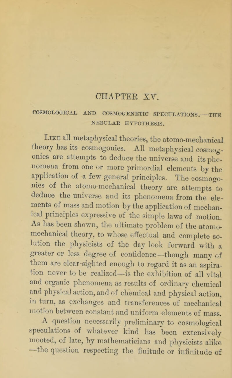 CHAPTER XY. COSMOLOGICAL AND COSMOGENETIC SPECULATIONS, THE NEBULAE HYPOTHESIS. Like all metaphysical theories, the atomo-mechanical theory has its cosmogonies. All metaphysical cosmog- onies are attempts to deduce the universe and its phe- nomena from one or more primordial elements by the application of a few general principles. The cosmogo- nies of the atomo-mechanical theory are attempts to deduce the universe and its phenomena from the ele- ments of mass and motion by the application of mechan- ical principles expressive of the simple laws of motion. As has been shown, the ultimate problem of the atomo- mechanical theory, to whose effectual and complete so- lution the physicists of the day look forward with a greater or less degree of confidence—though many of them are clear-sighted enough to regard it as an aspira- tion never to be realized—is the exhibition of all vital and organic phenomena as results of ordinary chemical and physical action, and of chemical and physical action, in turn, as exchanges and transferences of mechanical motion between constant and uniform elements of mass. A question necessarily preliminary to cosmological speculations of whatever kind has been extensively mooted, of late, by mathematicians and physicists alike —the question respecting the finitude or infinitude of