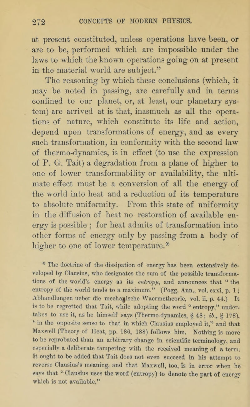 at present constituted, unless operations have been, or are to be, performed which are impossible under the laws to which the known operations going on at present in the material world are subject.” The reasoning by which these conclusions (which, it may be noted in passing, are carefully and in terms confined to our planet, or, at least, our planetary sys- tem) are arrived at is that, inasmuch as all the opera- tions of nature, which constitute its life and action, depend upon transformations of energy, and as every such transformation, in conformity with the second law of thermo-dynamics, is in effect (to use the expression of P. Ct. Tait) a degradation from a plane of higher to one of lower transformability or availability, the ulti- mate effect must be a conversion of all the energy of the world into heat and a reduction of its temperature to absolute uniformity. From this state of uniformity in the diffusion of heat no restoration of available en- ergy is jiossible ; for heat admits of transformation into other forms of energy only by passing from a body of higher to one of lower temperature.* * The doctrine of the dissipation of energy has been extensively de- veloped by Clausius, who designates the sum of the possible transforma- tions of the world’s energy as its entropy, and announces that “ the entropy of the world tends to a maximum.” (Pogg. Ann., vol. exxi, p. 1; Abhandlungcn ueber die mccha|ischc Wacrmethcoric, vol. ii, p. 44.) It is to be regretted that Tait, while adopting the word  entropy,” under- takes to use it, as he himself says (Thermo-dynamics, § 48; ih., ^ 178), “ in the opposite sense to that in which Clausius employed it,” and that Maxwell (Theory of Heat, pp. 186, 188) follows him. Nothing is more to be reprobated than an arbitrary change in scientific terminology, and e.specially a deliberate tampering with the received meaning of a term. It ought to be added that Tait does not even succeed in his attempt to revcr.se Clausius’s meaning, and that Maxwell, too, is in error when he says that “Clausius uses the word (entropy) to denote the part of energy which is not available.”