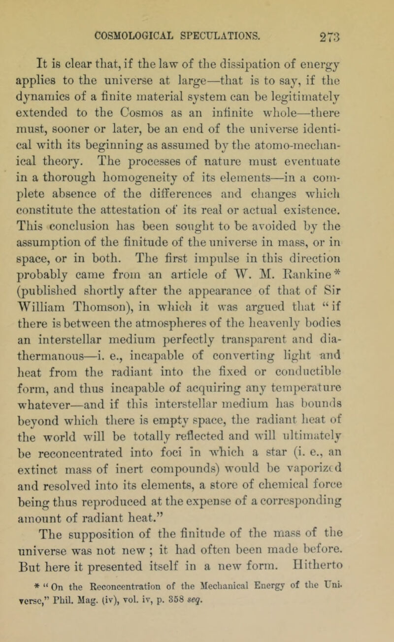 It is clear that, if the law of the dissipation of energy applies to the universe at large—that is to say, if the dynamics of a finite material system can be legitimately extended to the Cosmos as an infinite whole—there must, sooner or later, be an end of the universe identi- cal with its beginning as assumed by the atomo-mechan- ical theory. The processes of nature must eventuate in a thorough homogeneity of its elements—in a com- plete absence of the differences and changes which constitute the attestation of its real or actual existence. This conclusion has been soiight to be avoided by the assumption of the finitude of the universe in mass, or in space, or in both. The first impulse in this direction probably came from an article of W. M, Rankine* (published shortly after the appearance of that of Sir William Thomson), in wliich it was argued that “if there is between the atmospheres of the heavenly bodies an interstellar medium perfectly transparent and dia- thermanous—i. e., incapable of converting light and heat from the radiant into the fixed or condiictible form, and thus incapable of acquiring any temperature whatever—and if this interstellar medium has bounds beyond which there is empty space, the radiant heat of the world will be totally reflected and will ultimately be reconcentrated into foci in Avhich a star (i. e., an extinct mass of inert compounds) would be vaporized and resolved into its elements, a store of chemical force being thus reproduced at the expense of a corresponding amount of radiant heat.” The supposition of the finitude of the mass of the universe was not new ; it had often been made before. But here it presented itself in a new form. Hitherto * “ On the Rcconccntration of the Mechanical Energy of the Uni. Terse,” Phil. Mag. (iv), vol. iv, p. 368 seg.
