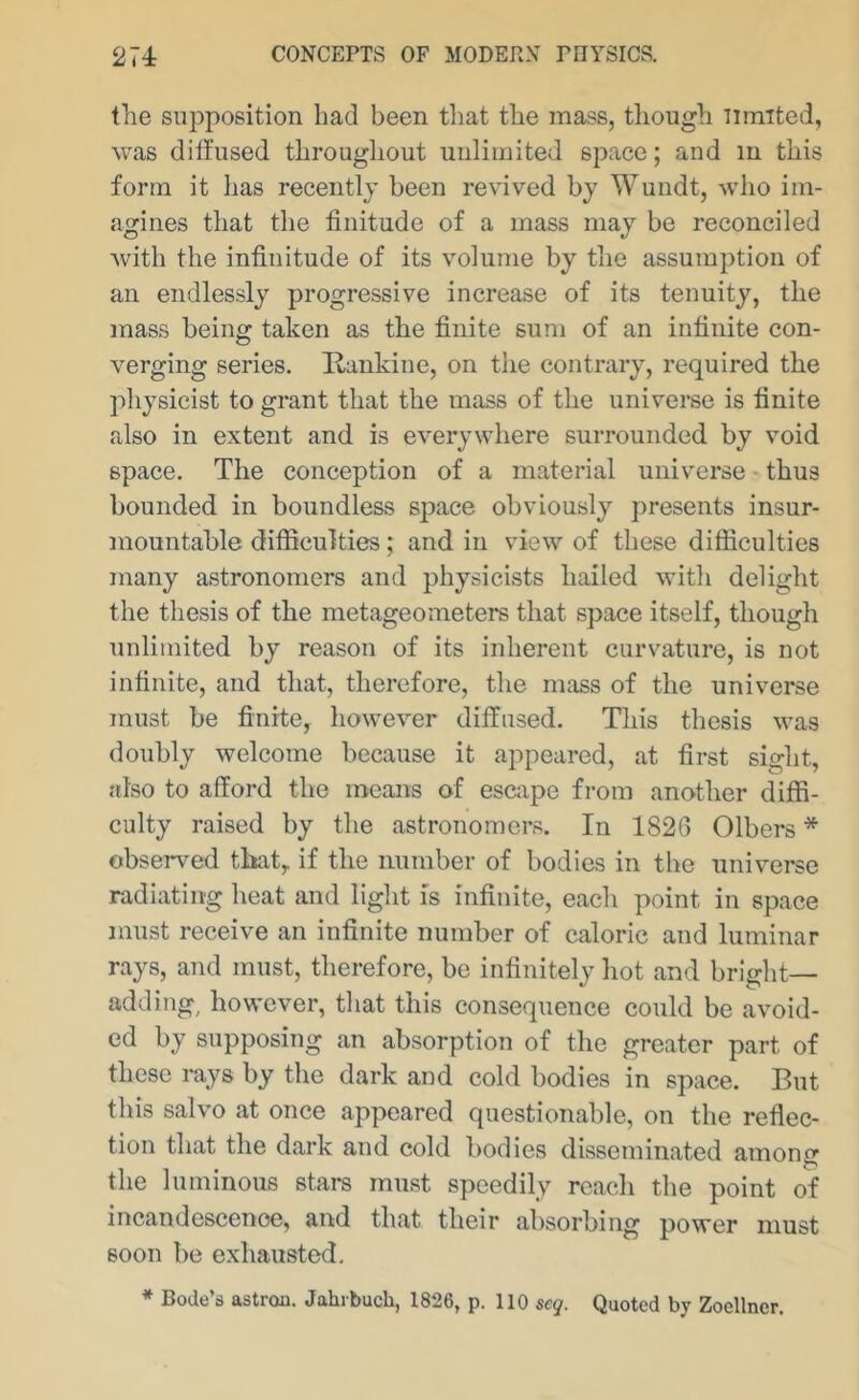the supposition had been that the mass, though limited, was diffused throughout unlimited space; and in this form it has recently been revived by Wundt, who im- agines that the finitude of a mass may be reconciled with the infinitude of its volume by the assumption of an endlessly progressive increase of its tenuity, the mass being taken as the finite sum of an infinite con- verging series. Rankine, on the contrary, required the physicist to grant that the mass of the universe is finite also in extent and is everywhere surrounded by void space. The conception of a material universe • thus bounded in boundless space obviously presents insur- mountable difficulties; and in view of these difficulties many astronomers and physicists hailed with delight the thesis of the metageometers that space itself, though unlimited by reason of its inherent curvature, is not infinite, and that, therefore, the mass of the universe must be finite, however diffused. This thesis was doubly welcome because it appeared, at first sight, also to afford the means of escape from another diffi- culty raised by the astronomers. In 1826 Olbers * observed that, if the number of bodies in the universe radiating heat and light is infinite, each point in space must receive an infinite number of caloric and luminar rays, and must, therefore, be infinitely hot and bright- adding, however, that this consequence could be avoid- ed by supposing an absorption of the greater part of these rays by the dark and cold bodies in space. But this salvo at once appeared questionable, on the reflec- tion that the dark and cold bodies disseminated among the luminous stars must speedily reach the point of incandescence, and that their absorbing power must soon be exhausted. * Bode’d astrau. Jahi buch, 1826, p. 110 scq. Quoted by Zoellncr.