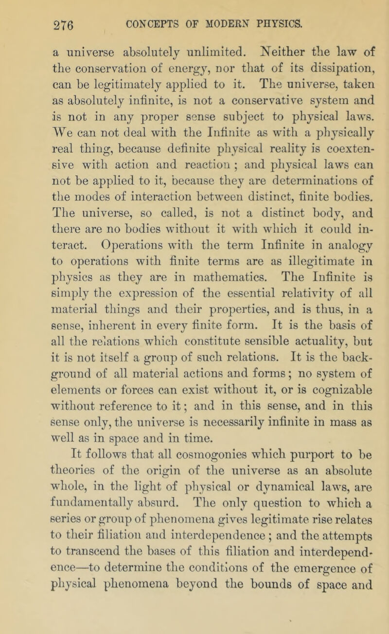 a universe absolutely unlimited. Neither the law of the conservation of energy, nor that of its dissipation, can be legitimately applied to it. The universe, taken as absolutely infinite, is not a conservative system and is not in any proper sense subject to physical laws. We can not deal with the Infinite as with a physically real thing, because definite physical reality is coexten- sive with action and reaction ; and physical laws can not be applied to it, because they are determinations of the modes of interaction between distinct, finite bodies. The universe, so called, is not a distinct body, and there are no bodies without it with which it conld in- teract. Operations with the term Infinite in analogy to operations with finite terms are as illegitimate in physics as they are in mathematics. The Infinite is simply the expression of the essential relativity of all material things and their projierties, and is thus, in a sense, inherent in every finite form. It is the basis of all the relations which constitute sensible actuality, but it is not itself a group of such relations. It is the back- ground of all material actions and forms; no system of elements or forces can exist without it, or is cognizable without reference to it; and in this sense, and in this sense only, the universe is necessarily infinite in mass as well as in space and in time. It follows that all cosmogonies which purport to be theories of the origin of the universe as an absolute whole, in the light of physical or dynamical laws, are fundamentally absurd. The only question to which a series or group of phenomena gives legitimate rise relates to their filiation and interdependence ; and the attempts to transcend the bases of this filiation and interdepend- ence—to determine the conditions of the emergence of physical phenomena beyond the bounds of space and