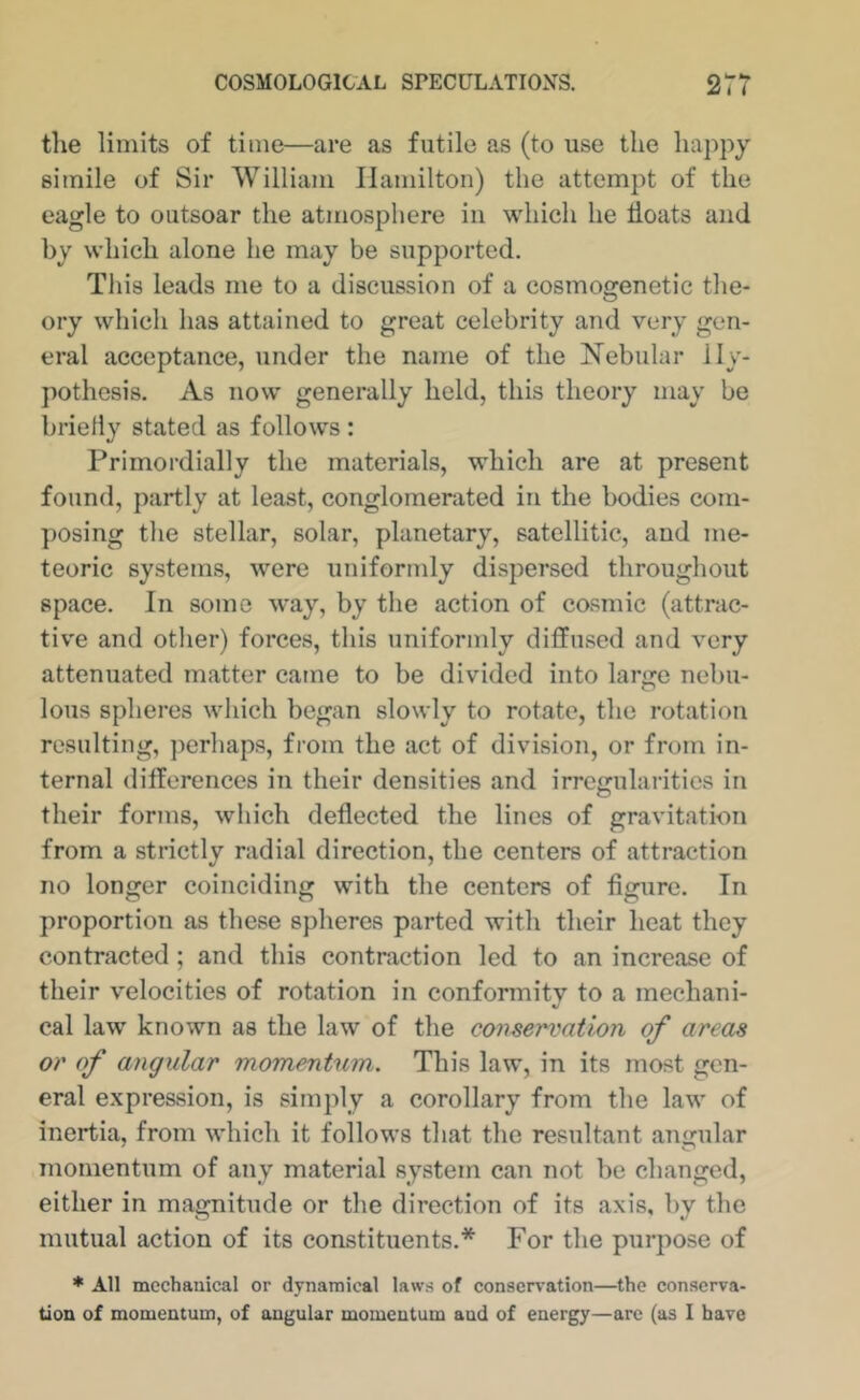 the limits of time—are as futile as (to use the hajipy simile of Sir William Hamilton) the attempt of the eagle to outsoar the atmosphere in which he hoats and by which alone he may be supported. This leads me to a discussion of a cosmogenetic the- ory which has attained to great celebrity and very gen- eral acceptance, under the name of the Nebular Hy- pothesis. As now generally held, this theory may be briefly stated as follows : Primordially the materials, which are at present found, partly at least, conglomerated in the bodies com- posing the stellar, solar, planetary, satellitic, and me- teoric systems, were uniformly dispersed throughout space. In some w’ay, by the action of cosmic (attrac- tiv'e and other) forces, this uniformly diffused and very attenuated matter came to be divided into large nebu- lous spheres which began slowly to rotate, the rotation resulting, perhaps, from the act of division, or from in- ternal differences in their densities and irregularities in their forms, which deflected the lines of gravitation from a strictly radial direction, the centers of attraction no longer coinciding with the centers of figure. In proportion as these spheres parted with their heat they contracted; and this contraction led to an increase of their velocities of rotation in conformity to a mechani- cal law known as the law of the conservation of areas or of angular momemtum. This law, in its most gen- eral e.xpression, is simply a corollary from the law of inertia, from which it follows that the resultant angular momentum of any material system can not be changed, either in magnitude or the direction of its axis, by the mutual action of its constituents.* For the purpose of * All mechanical or dynamical laws of conservation—the conserva- tion of momentum, of angular momentum and of energy—arc (as I have