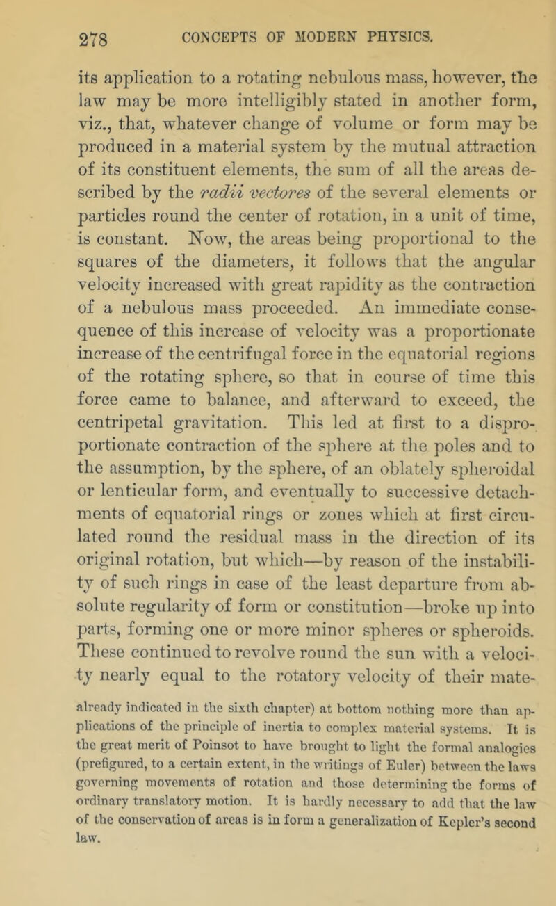 its application to a rotating nebulous mass, however, the law may be more intelligibly stated in another form, viz., that, whatever change of volume or form may be produced in a material system by the mutual attraction of its constituent elements, the sum of all the areas de- scribed by the radii vectores of the several elements or particles round the center of rotation, in a unit of time, is constant, Now, the areas being proportional to the squares of the diameters, it follows that the angular velocity increased with great ra])idity as the contraction of a nebulous mass proceeded. x\n immediate conse- quence of this increase of velocity was a proportionate increase of the centrifugal force in the equatorial regions of the rotating sphere, so that in course of time this force came to balance, and afterward to exceed, the centripetal gravitation. This led at iii’st to a dispro- portionate contraction of the sphere at the poles and to the assumj^tion, by the sphere, of an oblately spheroidal or lenticular form, and eventually to successive detach- ments of e(iuatorial rings or zones which at first circu- lated round the residual mass in the direction of its original rotation, but which—by reason of the instabili- ty of such rings in case of the least departure from ab- solute regularity of form or constitution—broke up into parts, forming one or more minor spheres or spheroids. These continued to revolve round the sun with a veloci- ty nearly equal to the rotatory velocity of their mate- alrcady indicated in the sixth chapter) at bottom nothing more than ap- plications of the principle of inertia to complex material systems. It is the great merit of Poinsot to have brought to light the formal analogies (prefigured, to a certain extent, in the writings of Euler) between the laws governing movements of rotation and those determining the forms of ordinary translatory motion. It is hardly necessary to add that the law of the conservation of areas is in form a generalization of Kepler’s second law.