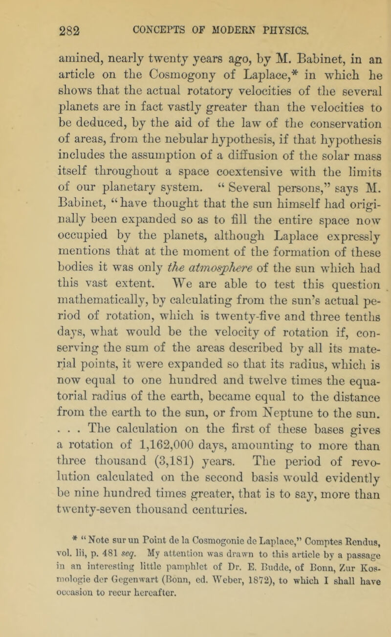 amined, nearly twenty years ago, by M. Babinet, in an article on the Cosmogony of Laplace,* in wbicb be shows that the actual rotatory velocities of the several planets are in fact vastly greater than the velocities to be deduced, by the aid of the law of the conservation of areas, from the nebular hypothesis, if that hypothesis includes the assumption of a difiusion of the solar mass itself throughout a space coextensive with the limits of our planetary system. “ Several persons,” says M. Babinet, “ have thought that the sun himself had origi- nally been expanded so as to fill the entire space now occupied by the planets, although Laplace expressly mentions that at the moment of the formation of these bodies it was only the atmosphere of the sun which had this vast extent. We are able to test this question mathematically, by calculating from the sun’s actual pe- riod of rotation, which is twenty-five and three tenths days, what would be the velocity of rotation if, con- serving the sum of the areas described by all its mate- rial points, it were expanded so that its radius, which is now equal to one hundred and twelve times the equa- torial radius of the eai-th, became equal to the distance from the earth to the sun, or from Neptune to the sun. . . . The calculation on the first of these bases gives a rotation of 1,162,000 days, amounting to more than three thousand (3,181) years. The period of revo- lution calculated on the second basis would evidently be nine hundred times greater, that is to say, more than twenty-seven thousand centuries. * “ Note sur un Point de la Cosmogonie de Laplaoc,” Comptcs Rcndus, vol. lii, p. 481 scq. My attention was drawn to this article by a passage in an interesting little pamphlet of Dr. E. Ruddc, of Bonn, Zur Kos- mologie dor Gegenwart (Bonn, cd. Weber, 1872), to which I shall have occasion to recur hereafter.