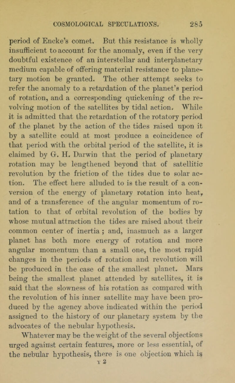 period of Encke’s comet. But this resistance is wholly insufficient to account for the anomaly, even if the very doubtful existence of an interstellar and interplanetary medium capable of offering material resistance to plane- tiiry motion be granted. The other attempt seeks to refer the anomaly to a retardation of the planet’s period of rotation, and a corresponding quickening of the re- volving motion of the satellites by tidal action. While it is admitted that the retardation of the rotatory period of the planet by the action of the tides raised upon it by a satellite could at most produce a coincidence of that period with the orbital period of the satellite, it is claimed by Gr. H. Darwin that the period of planetary rotation may be lengthened beyond that of satellitic revolution by the friction of the tides due to solar ac- tion. The effect here alluded to is the result of a con- version of the energy of planetary rotation into heat, and of a transference of the angular momentum of ro- tation to that of orbital revolution of the bodies by whose mutual attraction the tides are raised about their common center of inertia ; and, inasmuch as a larger planet has both more energy of rotation and more angular momentum than a small one, the most rapid changes in the periods of rotation and revolution will be produced in the case of the smallest planet. Mars being the smallest planet attended by satellites, it is said that the slowness of his rotation as compared with the revolution of his inner satellite may have been pro- duced by the agency above indicated within the period assigned to the history of our planetary system by the advocates of the nebular hypothesis. Whatever may be the weight of the several objections urged against certain features, more or less essential, of the nebular hypothesis, there is one objection which is