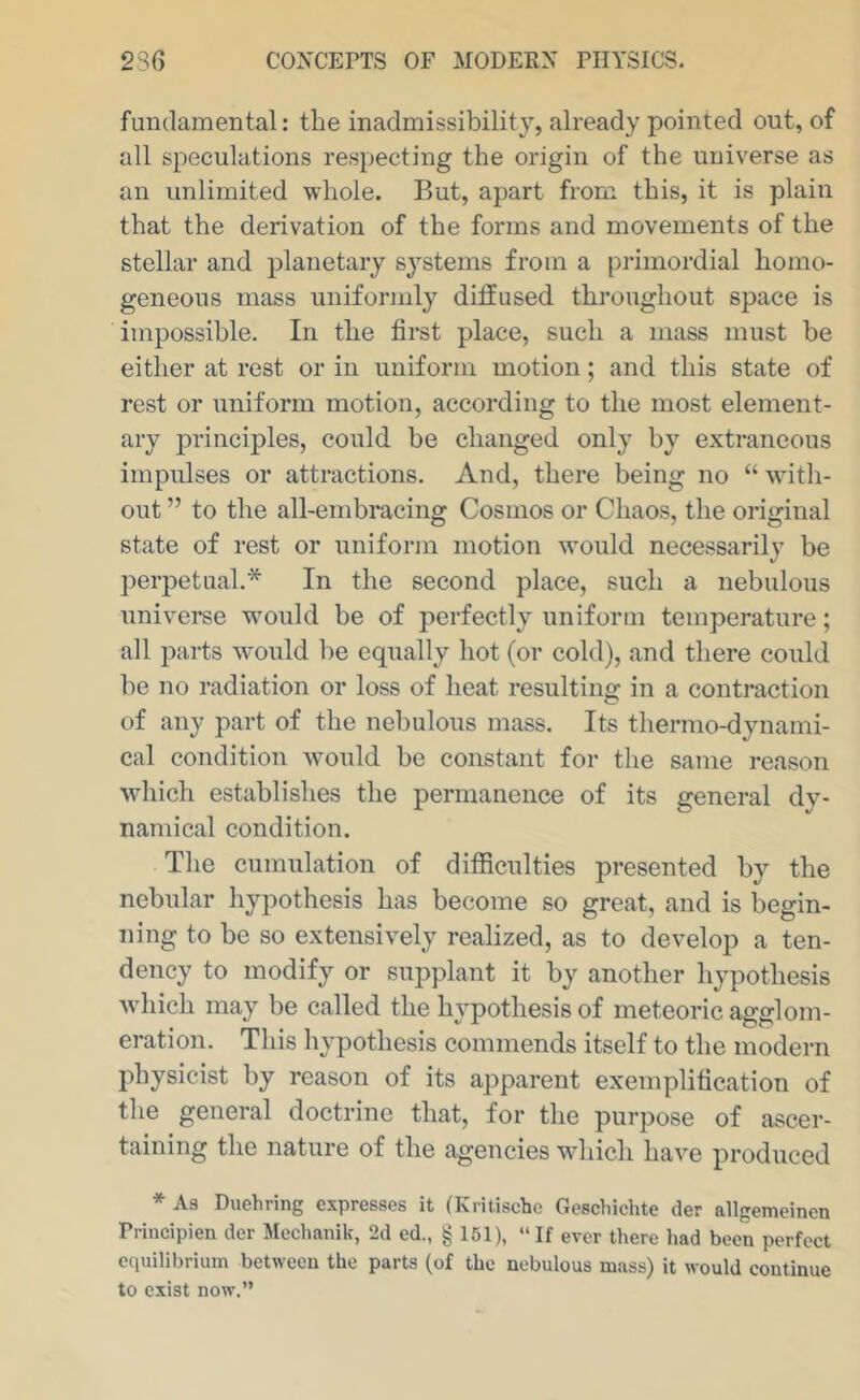 fundamental: the inadmissibility, already pointed out, of all speculations respecting the origin of the universe as an unlimited whole. But, apart from this, it is plain that the derivation of the forms and movements of the stellar and planetary S3^stems from a primordial homo- geneous mass uniformly diffused throughout space is impossible. In the first place, such a mass must be either at rest or in uniform motion; and this state of rest or uniform motion, according to the most element- ary principles, could be changed only b\ extraneous impulses or attractions. And, there being no “ with- out ” to the all-embracing Cosmos or Chaos, the original state of rest or uniform motion would necessarily be perpetual.* In the second place, such a nebulous universe wmuld be of perfectly uniform temperature; all parts would be equally hot (or cold), and there could be no radiation or loss of heat resulting in a contraction of any part of the nebulous mass. Its thermo-dynami- cal condition would be constant for the same reason which establishes the permanence of its general dy- namical condition. The cumulation of difficulties presented b}^ the nebular hjq^othesis has become so great, and is begin- ning to be so extensively realized, as to develop a ten- dency to modify or supplant it by another hypothesis which may be called the h^^pothesis of meteoric agglom- eration. This hypothesis commends itself to the modern physicist by reason of its apparent exemplification of the general doctrine that, for the purpose of ascer- taining the nature of the agencies wdiich have produced * As Duehring expresses it (Kritische Gescliichte der allgemeinen Principien der Mcchaiiik, 2d ed., § 151), “If ever there had been perfect equilibrium between the parts (of the nebulous mass) it would continue to exist now.”