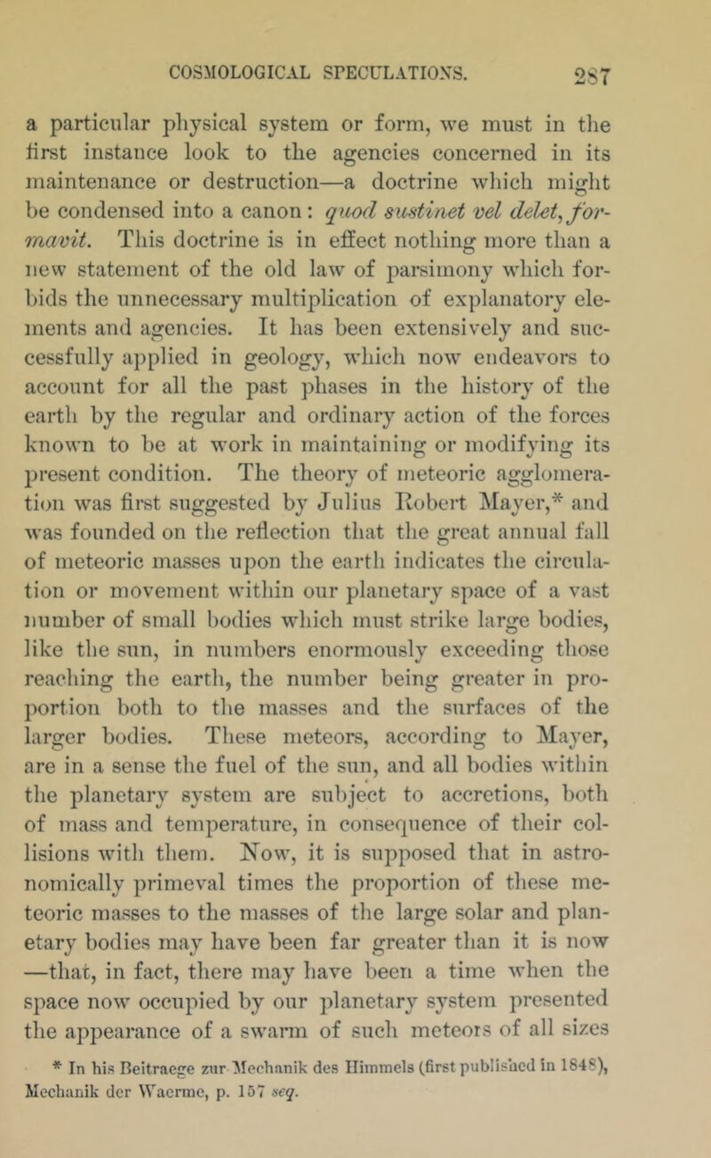a particular physical system or form, we must in the first instance look to the agencies concerned in its maintenance or destruction—a doctrine which mijjht be condensed into a canon: qiLod sustinet vel delete for- mavit. This doctrine is in effect nothing more than a new statement of the old law' of parsimony wdiich for- bids the unnecessary multiplication of explanatory ele- ments and agencies. It has been extensively and suc- cessfully applied in geology, which now endeavors to account for all the past phases in the history of the earth by the regular and ordinary action of the forces known to be at work in maintaining or modifving its present condition. The theory of meteoric agglomera- tion was first suggested by Julius Itobeif Mayer,* and was founded on the reflection tiuit the great annual fall of meteoric masses upon the earth indicates the circula- tion or movement within our planetary space of a vast number of small bodies which must strike large bodies, like the sun, in numbers enormously exceeding those reaching the earth, the number being greater in pro- portion both to the masses and the surfaces of the larger bodies. These meteors, according to Mayer, are in a sense the fuel of the sun, and all bodies wntliin the planetary system are subject to accretions, both of mass and temperature, in consequence of their col- lisions wdtli them. Now, it is supposed that in astro- nomically primeval times the proportion of these me- teoric masses to the masses of the large solar and plan- etary bodies may have been far greater than it is now —that, in fact, there may have been a time wdien the space now' occupied by our planetary system presented the appearance of a swarm of such meteors of all sizes * In his Beitraefre zur Mechanik des Ilimmels (first published in 1848), Mecluinik der Wacrmc, p. 157 seq.