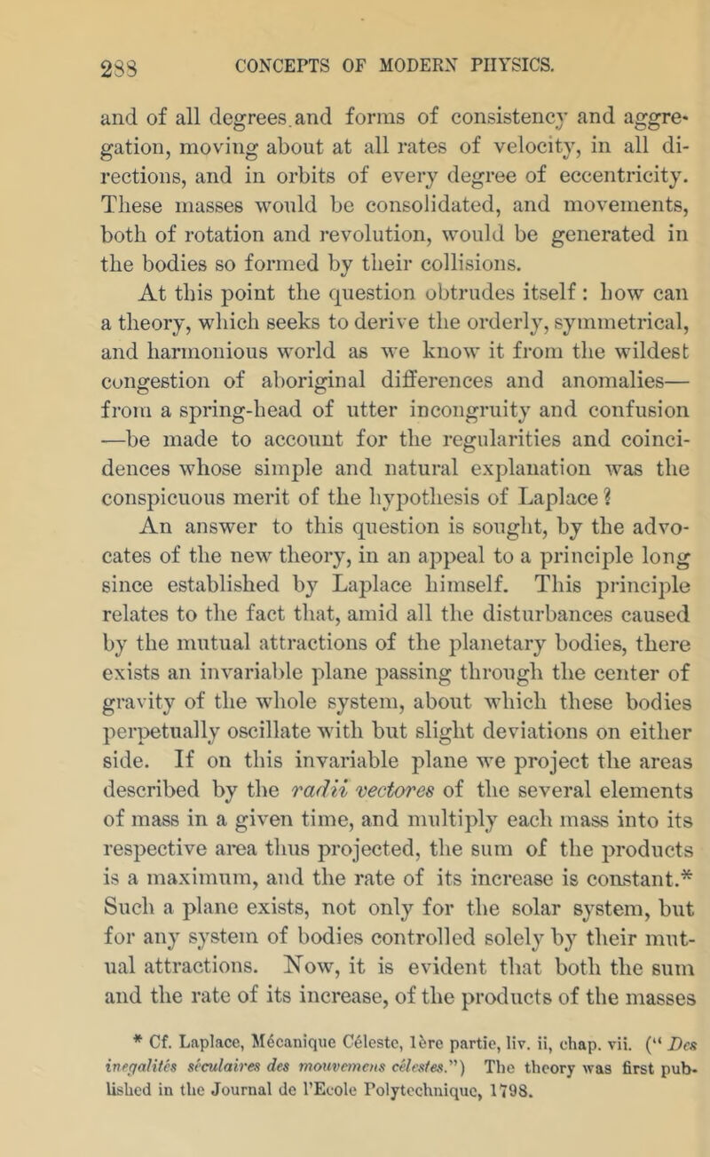 and of all degrees.and forms of consistency and aggre- gation, moving about at all rates of velocity, in all di- rections, and in orbits of every degree of eccentricity. These masses would be consolidated, and movements, both of rotation and revolution, would be generated in the bodies so formed by their collisions. At this point the question obtrudes itself : how can a theory, which seeks to derive the orderly, symmetrical, and harmonious world as we know it from the wildest congestion of aboriginal differences and anomalies— from a spring-head of utter incongruity and confusion —be made to account for the regularities and coinci- dences whose simple and natural explanation was the conspicuous merit of the hypothesis of Laplace ? An answer to this question is sought, by the advo- cates of the new theory, in an appeal to a principle long since established by Laplace himself. This principle relates to the fact that, amid all the disturbances caused by the mutual attractions of the planetary bodies, there exists an invarial>le plane passing through the center of gravity of the whole system, about which these bodies perpetually oscillate with but slight deviations on either side. If on this invariable plane we project the areas described by the radii rectores of the several elements of mass in a given time, and multiply each mass into its respective area thus projected, the sum of the products is a maximum, and the rate of its increase is constant.* Such a plane exists, not only for the solar system, but for any system of bodies controlled solely by their mut- ual attractions. Xow, it is evident that both the sum and the rate of its increase, of the products of the masses * Cf. Laplace, Mdcanique Celeste, Ure partic, liv. ii, chap. vii. (“ Bes inegalitcs seculaires des mouvemens celestes.) The theory was first pub- lished in the Journal do I’Ecole Polytcchniquc, 1798.