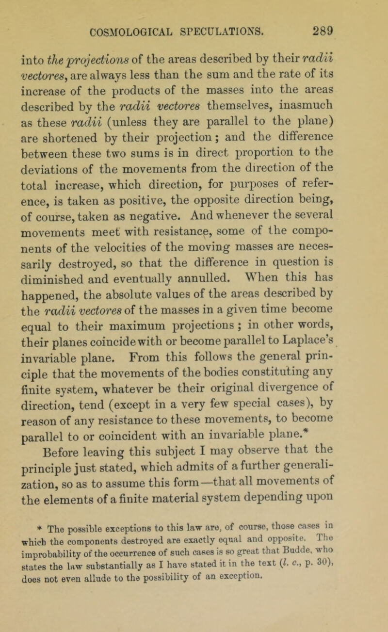 into the jprojectioiis of the areas described by their vectores, are always less than the sum and the rate of its increase of the products of the masses into the areas described by the radii vectores themselves, inasmuch as these radii (unless they are parallel to the plane) are shortened by their projection; and the difference between these two sums is in direct proportion to the deviations of the movements from the direction of the total increase, which direction, for purposes of refer- ence, is taken as positive, the opposite direction being, of course, taken as negative. And whenever the several movements meet with resistance, some of the compo- nents of the velocities of the moving masses are neces- sarily destroyed, so that the difference in question is diminished and eventually annulled. When this has happened, the absolute values of the areas described by the radii vectores of the masses in a given time become equal to their maximum projections; in other words, their planes coincide with or become parallel to Laplace’s invariable plane. From this follows the general prin- ciple that the movements of the bodies constituting any finite system, whatever be their original divergence of direction, tend (except in a very few special cases), by reason of any resistance to these movements, to become parallel to or coincident with an invariable plane.* Before leaving this subject I may observe that the principle just stated, which admits of a further generali- zation, so as to assume this form—that all movements of the elements of a finite material system depending upon * The possible exceptions to this law are, of course, those cases in which the components destroyed are exactly equal and opposite. The improbability of the occurrence of such cases is so great that Budde. who states the law substantially as I have stated it in the text {1. c., p. 30), does not even allude to the possibility of an exception.