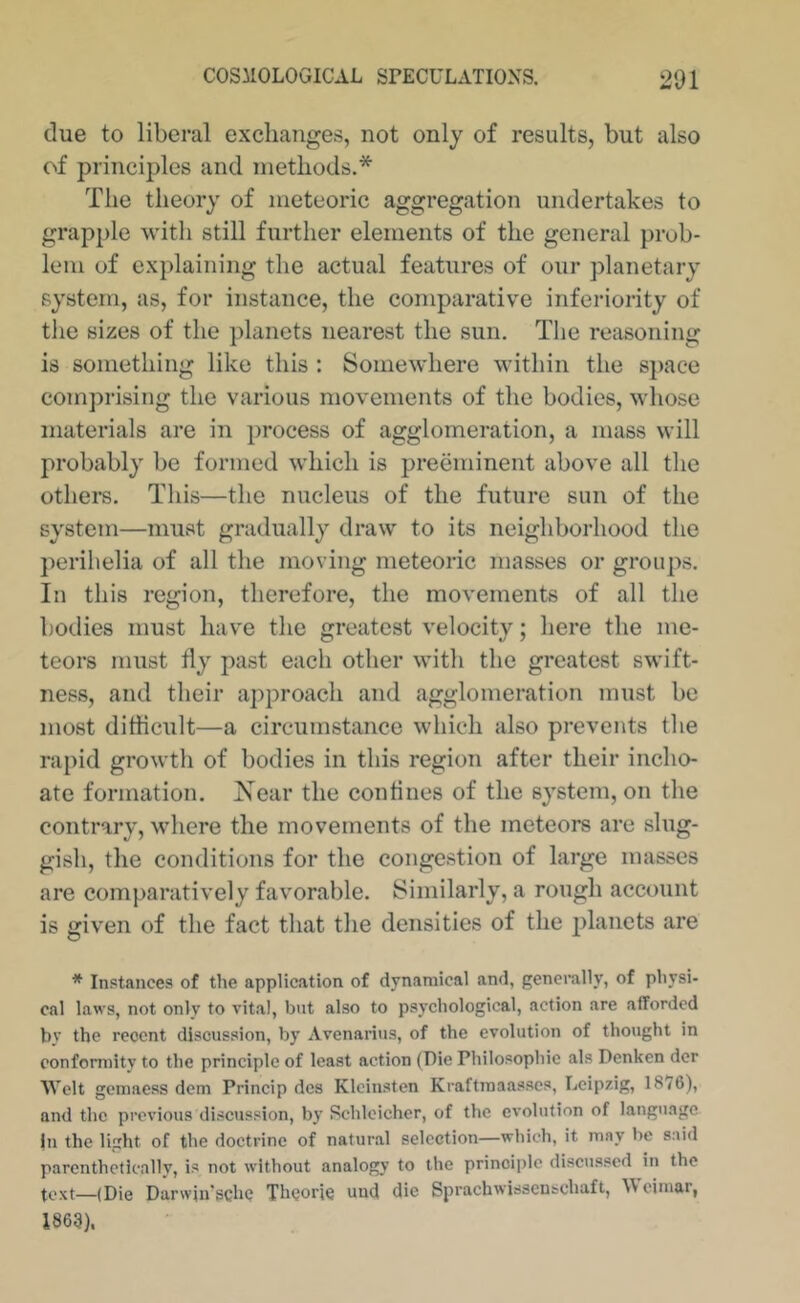 clue to liberal exchanges, not only of results, but also of principles and methods.* The theory of meteoric aggregation undertakes to grapple with still further elements of the general prob- lem of explaining the actual features of our planetary system, as, for instance, the comparative inferiority of the sizes of the planets nearest the sun. The reasoning is something like this : Somewhere within the space comprising the various movements of the bodies, whose materials are in process of agglomeration, a mass will probably be formed which is preeminent above all the others. This—the nucleus of the future sun of the system—must gradually draw to its neighborhood the perihelia of all the moving meteoric masses or groups. In this region, therefore, the movements of all the bodies must have the greatest velocity; here the me- teors must fly past each other with the greatest swift- ness, and their approach and agglomeration must be most diflicult—a circumstance which also prevents the rapid growth of bodies in this region after their incho- ate formation. iS'ear the confines of the system, on the contrary, where the movements of the meteors are slug- gish, the conditions for the congestion of large masses are comparatively favorable. Similarly, a rough account is given of the fact that the densities of the 2)lanets are * Instances of the application of dynamical and, generally, of physi- cal laws, not only to vital, but also to psychological, action are afforded bv the recent discussion, by Avenarius, of the evolution of thought in conformity to the principle of least action (Die Philosophie als Denken der Welt gemaess dem Princip des Klcinsten Kraftraaasscs, Leipzig, 1876), and the previous discussion, by Schleicher, of the evolution of language |n the light of the doctrine of natural selection—which, it may be said parenthetically, is not without analogy to the prinoi])lc discussed in the text—(Die Darwju'schc Theorie und die Sprachwisscnschaft, Weimar, 1863).