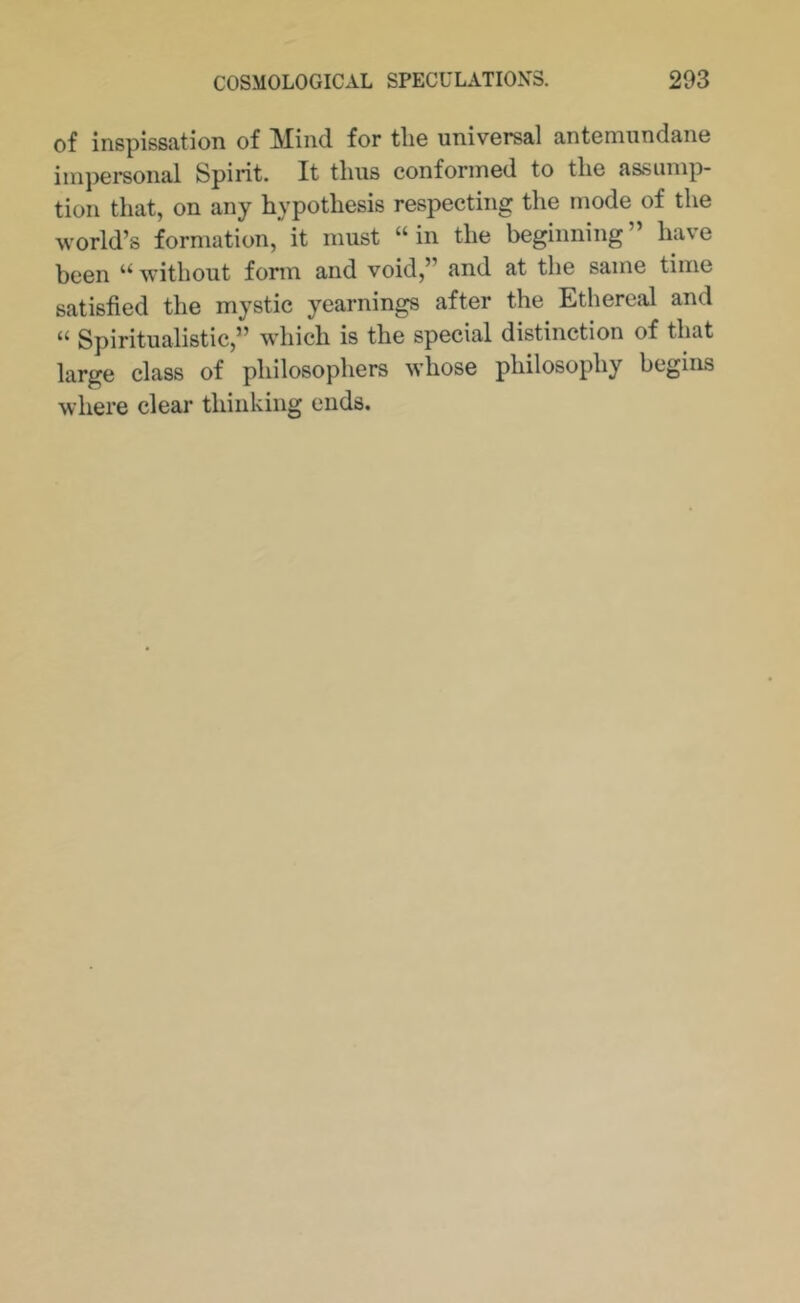 of inspissation of Mind for the universal antemundane impersonal Spirit. It tlius conformed to tlie assump- tion that, on any hypothesis respecting the mode of the world’s formation, it must “in the beginning” have been “ without fonn and void,” and at the same time satisfied the mystic yearnings after the Ethereal and “ Spiritualistic,” which is the special distinction of that large class of philosophers whose philosophy begins where clear thinking ends.