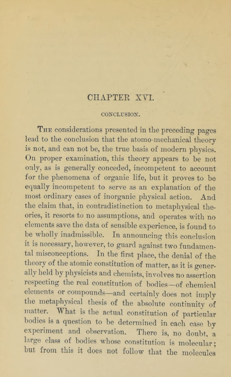 CHAPTER XVL CONCLUSION. The considerations presented in the preceding pages lead to the conclusion that the atoino-inechanical theory is not, and can not be, the true basis of modern physics. On proper examination, this theory appeal’s to be not only, as is generally conceded, incompetent to account for the phenomena of organic life, but it proves to be equally incompetent to serve as an explanation of the most ordinary cases of inorganic physical action. And the claim that, in contradistinction to metaphysical the- ories, it resorts to no assumptions, and operates with no elements save the data of sensible experience, is found to be wholly inadimssible. In announcing this conclusion it is necessary, however, to guard against two fundamen- tal misconcejitions. In the first place, the denial of the thcoiy of the atomic constitution of matter, as it is gener- ally held by physicists and chemists, involves no assertion respecting the real constitution of bodies—of chemical elements or compounds—and certainly does not imply the metapli^j^sical thesis of the absolute continuity of matter. hat is the actual constitution of particular bodies is a question to be determined in each case by experiment and observation. There is, no doubt, a large class of bodies whose constitution is molecular; but from tliis it does not follow that the molecules
