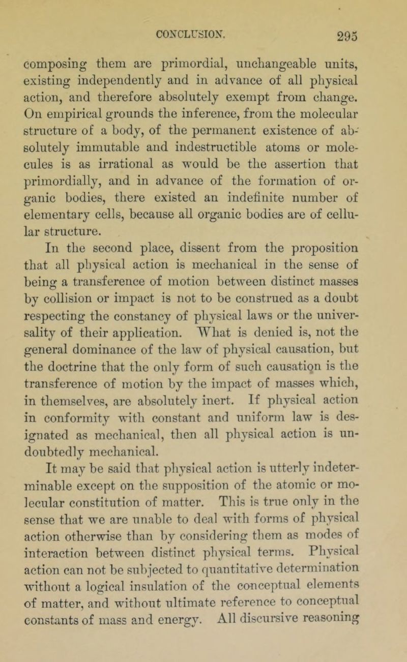 composing them are primordial, unchangeable units, existing independently and in advance of all physical action, and therefore absolutely exempt from change. On empirical grounds the inference, from the molecular structure of a body, of the permanent existence of ab- solutely immutable and indestructible atoms or mole- cules is as irrational as would be the assertion that primordially, and in advance of the formation of or- ganic bodies, there existed an indefinite number of elementary cells, because all organic bodies are of cellu- lar structure. In the second place, dissent from the proposition that all physical action is mechanical in the sense of being a transference of motion between distinct masses by collision or impact is not to be construed as a doubt respecting the constancy of physical laws or the univer- sality of their application. What is denied is, not the general dominance of the law of physical causation, but the doctrine that the only form of such causation is the transference of motion by the impact of masses which, in themselves, are absolutely inert. If physical action in conformity with constant and uniform law is des- ignated as mechanical, then all physical action is un- doubtedly mechanical. It may be said that physical action is utterly indeter- minable except on the supposition of the atomic or mo- lecular constitution of matter. This is true only in the sense that we are unable to deal with forms of physical action otherwise than by considering them as modes of interaction between distinct physical terms. Physical action can not be subjected to quantitative determination without a logical insulation of the conceptual elements of matter, and without ultimate reference to conceptual constants of mass and energy. All discursive reasoning