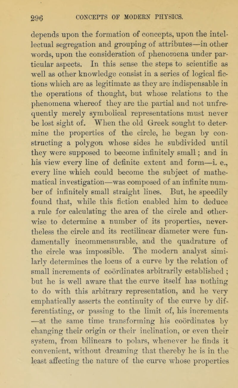 depends upon the formation of concepts, upon the intel- lectual segregation and grouping of attributes—in other words, upon the consideration of phenomena under par- ticular aspects. In this sense the steps to scientific as well as other knowledge consist in a series of logical fic- tions which are as legitimate as they are indis2:)ensable in the operations of thought, but whose relations to the phenomena whereof they are the partial and not unfre- quently merely symbolical representations must never be lost sight of. When the old Greek sought to deter- mine the properties of the circle, he began by con- structing a polygon whose sides he subdivided until they were supposed to become infinitely small; and in his view every line of definite extent and form—i. e., every line which could become the subject of mathe- matical investigation—was comjiosed of an infinite num- ber of infinitely small straight lines. But, he speedily found that, while this fiction enabled him to deduce a rule for calculating the area of the circle and other- wise to determine a number of its properties, never- theless the circle and its rectilinear diameter were fun- damentally incommensurable, and the quadrature of the circle was impossible. The modern analyst simi- larly determines the locus of a curve by the relation of small increments of coordinates arbitrarily established ; but he is well aware that the curve itself has nothing to do with this arbitrary representation, and he very emphatically asserts the continuity of the curve by dif- ferentiating, or passing to the limit of, his incremeiits —at the same time transforming his coordinates by changing their origin or their inclination, or even their system, from bilinears to polars, whenever he finds it convenient, without dreaming that thereby he is in the least affecting the nature of the curve whose projoerties