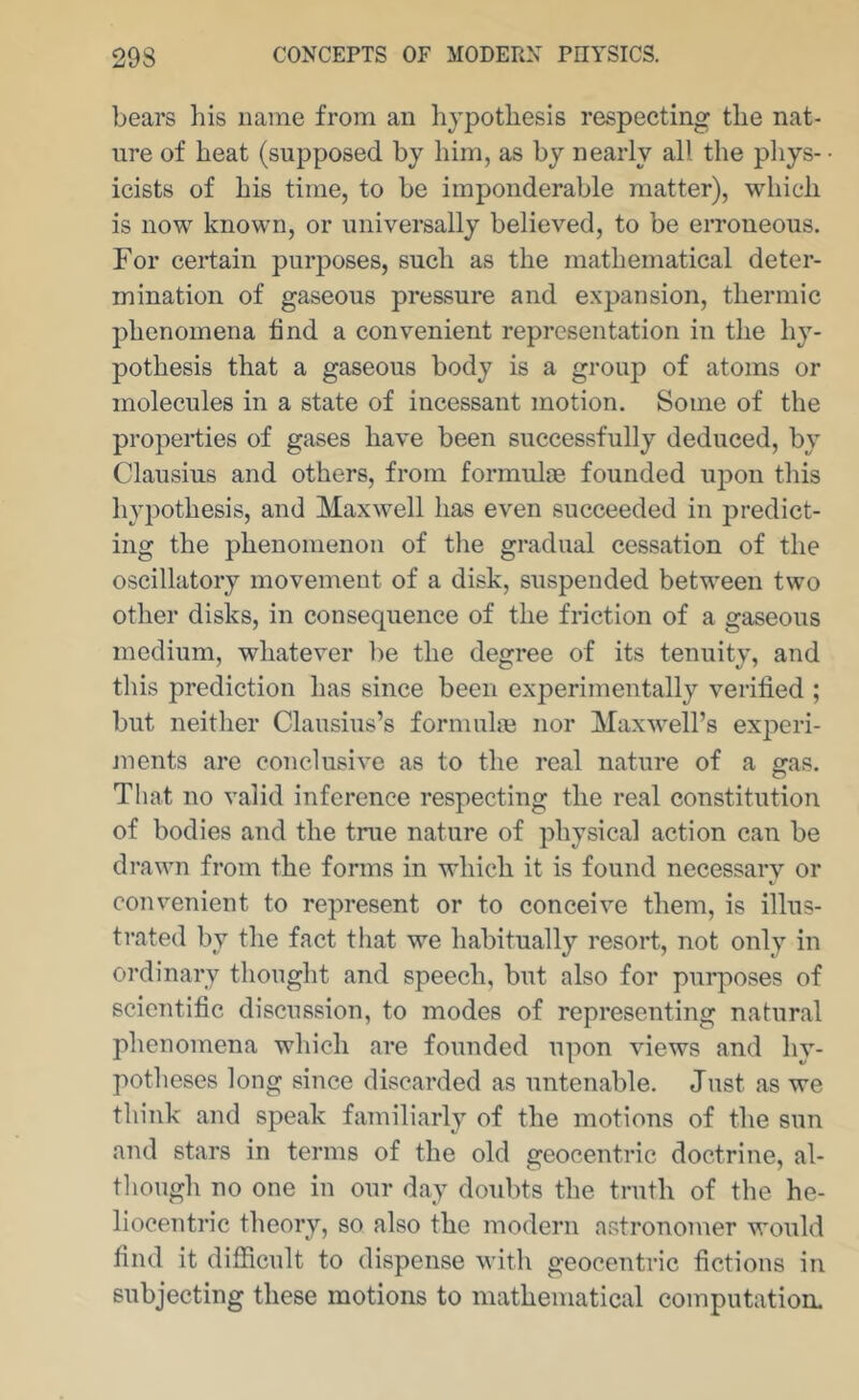 bears his name from an lijpothesis respecting the nat- ure of heat (supposed by him, as by nearly all the phys- icists of his time, to be imponderable matter), which is now known, or universally believed, to be erroneous. For certain purposes, such as the mathematical deter- mination of gaseous pressure and expansion, thermic jjhenomena tind a convenient representation in the hy- pothesis that a gaseous body is a group of atoms or molecules in a state of incessant motion. Some of the properties of gases have been successfully deduced, by Clausius and others, from formulae founded upon this hypothesis, and Maxwell has even succeeded in predict- ing the phenomenon of the gradual cessation of the oscillatory movement of a disk, suspended between two other disks, in consequence of the friction of a gaseous medium, whatever be the degree of its tenuity, and this prediction has since been experimentally verified ; but neither Clausius’s formuhn nor Maxwell’s experi- ments are conclusive as to the real nature of a gas. That no valid inference respecting the real constitution of bodies and the true nature of physical action can be drawn from the forms in which it is found necessary or convenient to represent or to conceive them, is illus- trated by the fact that we habitually resort, not only in ordinary thought and speech, but also for purposes of scientific discussion, to modes of representing natural phenomena which are founded upon views and hy- potlieses long since discarded as untenable. Just as we think and speak familiarly of the motions of the sun and stars in terms of the old geocentric doctrine, al- though no one in our day doubts the truth of the he- liocentric theory, so also the modern astronomer would find it difficult to dispense with geocentric fictions in subjecting these motions to mathematical computation.