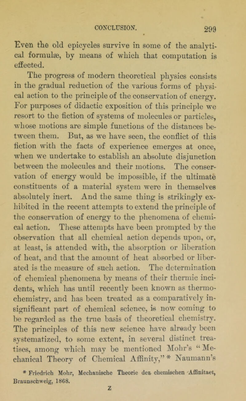 Evxn t)i6 old epicycles survive in some of the analyti- cal fonnulie, by means of which that computation is effected. Tlie progress of modem theoretical physics consists in the gradual reduction of the various forms of physi- cal action to the principle of the conservation of energy. For purposes of didactic exposition of this principle we resort to the fiction of systems of molecules or particles, whose motions are simple functions of the distances be- tween them. But, as we have seen, the conflict of this fiction with the facts of experience emerges at once, when we undertake to establish an absolute disjunction between the molecules and their motions. The co-nser- vation of energy would be impossible, if the ultimate constituents of a material system were in themselves absolutely inert. And the same thing is strikingly ex- hibited in the recent attempts to extend the principle of the conservation of energy to the phenomena of chemi- cal action. These attempts have been prompted by the observation that all chemical action depends upon, or, at least, is attended with, the absorption or liberation of heat, and that the amount of heat absorbed or liber- ated is the measure of such action. The determination of chemical phenomena by means of their thermic inci- dents, which has until recently been known as thermo- chemistry, and has been treated as a comparatively in- significant part of chemical science, is now coming to be regarded as the true basis of theoretical chemistry. The principles of this new science have already been systematized, to some extent, in several distinct trea- tises, among: which mav be mentioned IMohr's “Me- chanical Theory of Chemical Affinity,”* Fiaumann’s * Friedrich Mohr, Mechanische Theorie de» chemischen 'AflSnitaet, Braunschweig, 1868. Z