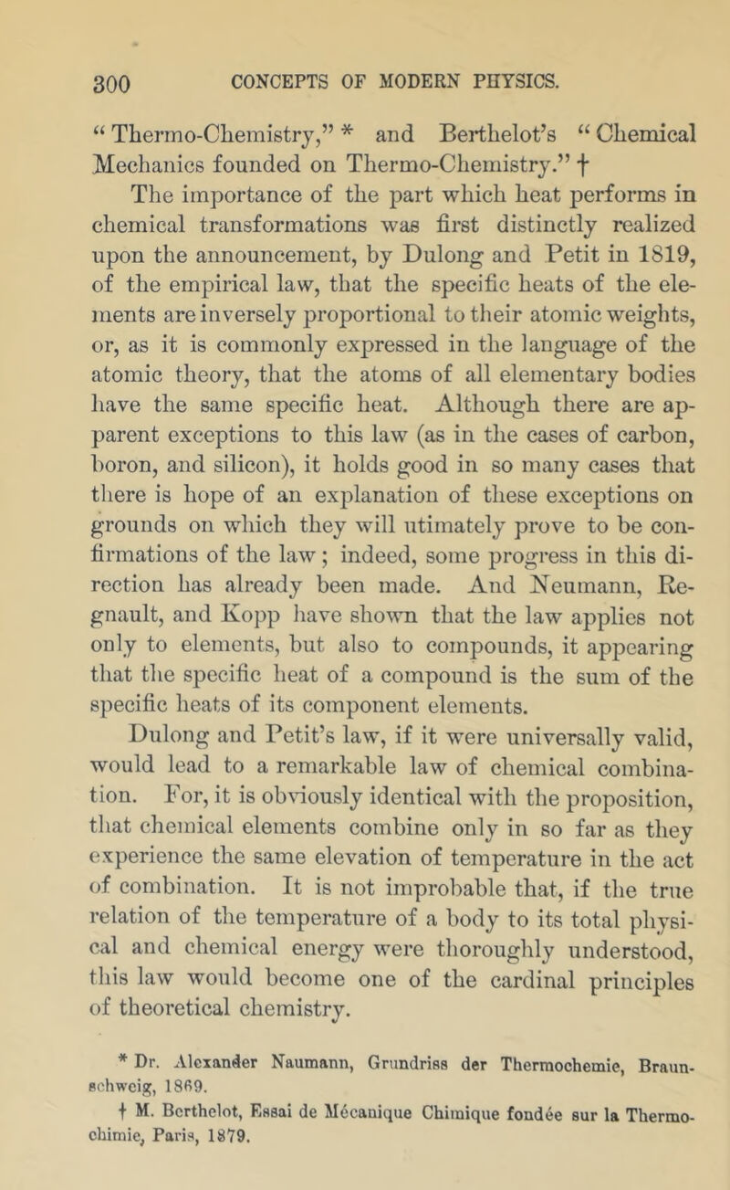 “ Thermo-Clieraistry,” * and Berthelot’s “ Cliemical Mechanics founded on Thermo-Chemistry.” f The importance of the part which heat performs in chemical transformations was first distinctly realized upon the announcement, by Dulong and Petit in 1819, of the empirical law, that the specific heats of the ele- ments are inversely proportional to their atomic weights, or, as it is commonly expressed in the language of the atomic theory, that the atoms of all elementary bodies have the same specific heat. Although there are ap- parent exceptions to this law (as in the cases of carbon, boron, and silicon), it holds good in so many cases that there is hope of an explanation of these exceptions on grounds on which they will utimately prove to be con- firmations of the law; indeed, some progress in this di- rection has already been made. And Neumann, Re- gnault, and Kopp have sho^vn that the law applies not only to elements, but also to compounds, it appearing that the specific heat of a compound is the sum of the specific heats of its component elements. Dulong and Petit’s law, if it were universally valid, would lead to a remarkable law of chemical combina- tion. For, it is ob\’iously identical with the proposition, that chemical elements combine only in so far as they experience the same elevation of temperature in the act of combination. It is not improbable that, if the true relation of the temperature of a body to its total physi- cal and chemical energy were thoroughly understood, this law would become one of the cardinal principles of theoretical chemistry. * Dr. Alexander Naumann, Gnmdriss der Therraochemie, Braun- schweig, 18fi9. + M. Bcrthclot, Essai de Mdcanique Chimique fondee sur la Thermo- chimie, Paris, 1879.