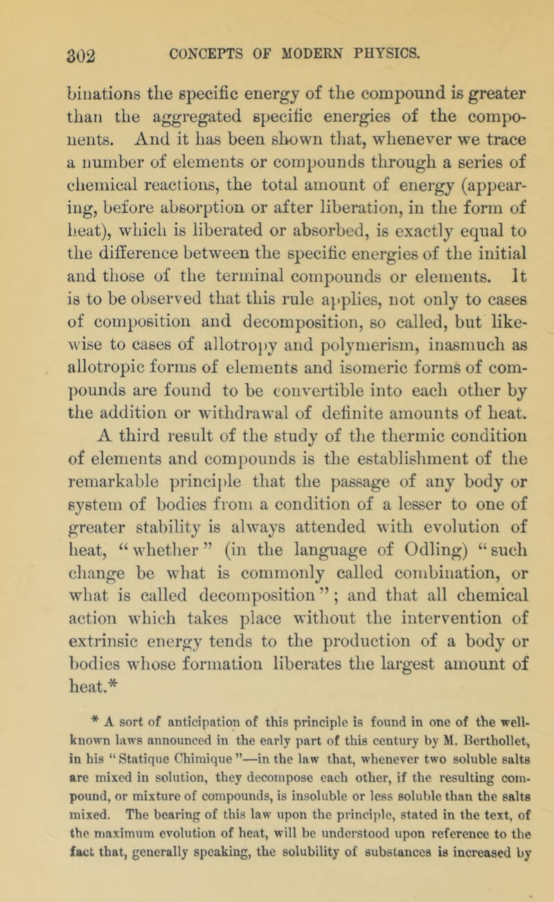 binations the specific energy of the compound is greater than the aggregated specific energies of the compo- nents. And it has been slmwn that, whenever we trace a number of elements or compounds through a series of chemical reactions, the total amount of energy (appear- ing, before absorption or after liberation, in the form of heat), which is liberated or absorbed, is exactly equal to the difference between the specific energies of the initial and those of the terminal compounds or elements. It is to be observed that this rule applies, not only to cases of composition and decomposition, so called, but like- wise to cases of allotroi)y and polymerism, inasmuch as allotropic forms of elements and isomeric forms of com- pounds are found to be convertible into each other by the addition or withdrawal of definite amounts of heat. A third result of the study of the thermic condition of elements and compounds is the establishment of the remarkable princij)le that the passage of any body or system of bodies from a condition of a lesser to one of greater stability is always attended with evolution of heat, “whether” (in the language of Odling) “such change be what is commonly called combination, or what is called decomposition ”; and that all chemical action which takes place without the intervention of extrinsic energy tends to the production of a body or bodies whose formation liberates the largest amount of heat.* * A sort of anticipation of this principle is found in one of the well- known laws annonneed in the early part of this century by M. Berthollet, in his “ Statique Chimique ”—in the law that, whenever two soluble salts are mixed in solution, they decompose each other, if the resulting com- pound, or mixture of compounds, is insoluble or leas soluble than the salts mixed. The bearing of this law upon the principle, stated in the text, of the maximum evolution of heat, will be understood upon reference to the fact that, generally speaking, the solubility of substances is increased by