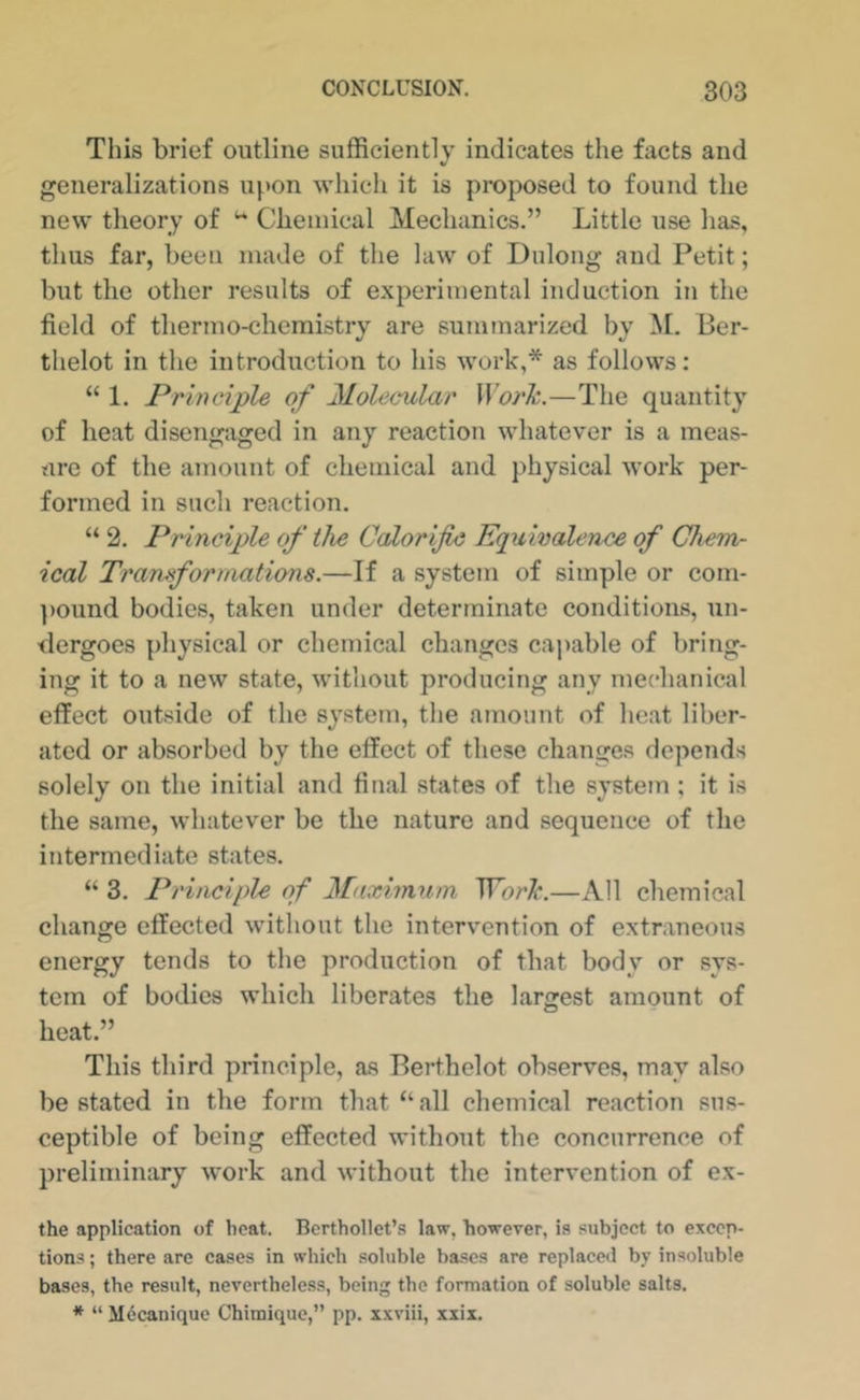 This brief outline sufficiently indicates the facts and generalizations upon whicii it is proposed to found the new theory of Chemical Mechanics.” Little use has, thus far, been made of the law of Dnlong and Petit; but the other results of experimental induction in the field of thermo-chemistry are summarized by M. I3er- thelot in the introduction to his work,* as follows; “ 1. Principle of Molecular WorJc.—The quantity of heat disengaged in any reaction whatever is a meas- ure of the amount of chemical and physical work per- formed in such reaction. “ 2. Principle of the Calorific Equivalence of Chem- ical Transformations.—If a system of simple or com- ])Ound bodies, taken under determinate conditions, un- dergoes physical or chemical changes capable of bring- ing it to a new state, without producing any mechanical effect outside of the system, the amount of heat liber- ated or absorbed by the effect of these changes depends solely on the initial and final states of the system ; it is the same, whatever be the nature and sequence of the intermediate states. “ 3. Principle of Maximum WorTc.—All chemical change effected without the intervention of extraneous energy tends to the production of that body or sys- tem of bodies which liberates the largest amount of heat.” This third principle, as Berthelot observes, may also be stated in the form that “all chemical reaction sus- ceptible of being effected without the concurrence of preliminary work and without the intervention of ex- the application of heat. Bcrthollet’s law, however, is subject to excep- tions ; there are cases in which soluble bases are replaced by insoluble bases, the result, nevertheless, being the formation of soluble salts. * “ Mdcanique Chimique,” pp. xxviii, xxix.