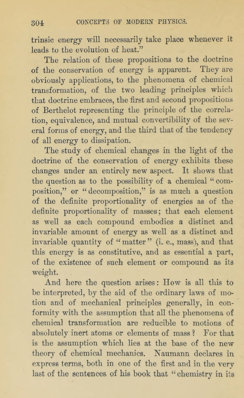 301 trinsic energy will necessarily take place whenever it leads to the evolution of heat.” The relation of these propositions to the doctrine of the conservation of energy is apparent. They are obviously applications, to the phenomena of chemical transformation, of the two leading principles which that doctrine embraces, the first and second propositions of Berthelot representing the principle of the correla- tion, equivalence, and mutual convertibility of the sev- eral forms of energy, and the third that of the tendency of all energy to dissipation. The study of chemical changes in the light of the doctrine of the conservation of energy exhibits these changes under an entirely new aspect. It shows that the question as to the possibility of a chemical “ com- position,” or “decomposition,” is as much a question of the definite proportionality of energies as of the definite proportionality of masses; that each element as well as each compound embodies a distinct and invariable amount of energy as well as a distinct and invariable quantity of “ matter ” (i. e., mass), and that this energy is as constitutive, and as essential a part, of the existence of such element or compound as its weight. And here the question arises: IIow is all this to be interpreted, by the aid of the ordinary laws of mo- tion and of mechanical principles generally, in con- formity with the assumption that all the phenomena of chemical transformation are reducible to motions of absolutely inert atoms or elements of mass ? For that is the assumption which lies at the base of the new theory of chemical mechanics. Naumann declares in express tenns, both in one of the first and in the very last of the sentences of his book that “ chemistry in its