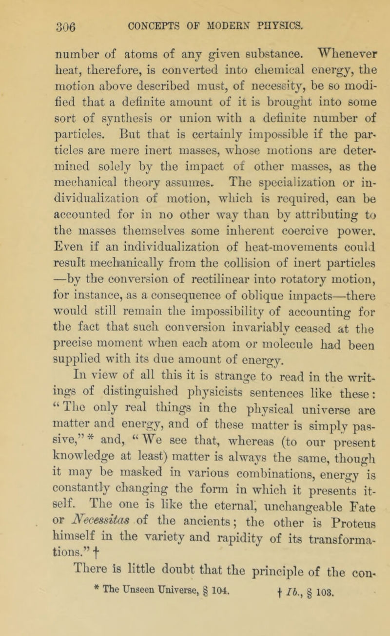 number of atoms of any given substance. Whenever heat, therefore, is converted into chemical energy, the motion above described must, of necessity, be so modi- tied that a definite amount of it is brought into some sort of synthesis or union with a definite number of particles. But that is certainly impossible if the par- ticles are mere inert masses, whose motions are deter- mined solely by the impact of other masses, as the mechanical theory assumes. The specialization or in- dividualization of motion, which is required, can be accounted for in no other way than by attributing t<> the masses themsehms some inherent coercive power. Even if an individualization of heat-movements could result mechanically from the collision of inert particles —by the conversion of rectilinear into rotatory motion, for instance, as a consequence of oblique impacts—there would still remain the impossibility of accounting for the fact that such convei-sion invariably ceased at the precise moment when each atom or molecule had been supplied with its due amount of energy. In view of all this it is strange to read in the writ- ings of distinguished physicists sentences like these: “ The only real things in the physical universe are matter and energy, and of tliese matter is simply pas- sive,”* and, ‘‘We see that, whereas (to our present knowledge at least) matter is always the same, though it may be masked in various combinations, energy is constantly changing the fonn in which it presents it- self. The one is like the eternal, unchangeable Fate or I^ecessitas of the ancients; the other is Proteus t e ariety and rapidity of its transforma- tions.” f There is little doubt that the principle of the con- * The Unseen Universe, § 104. f /J., § 103.