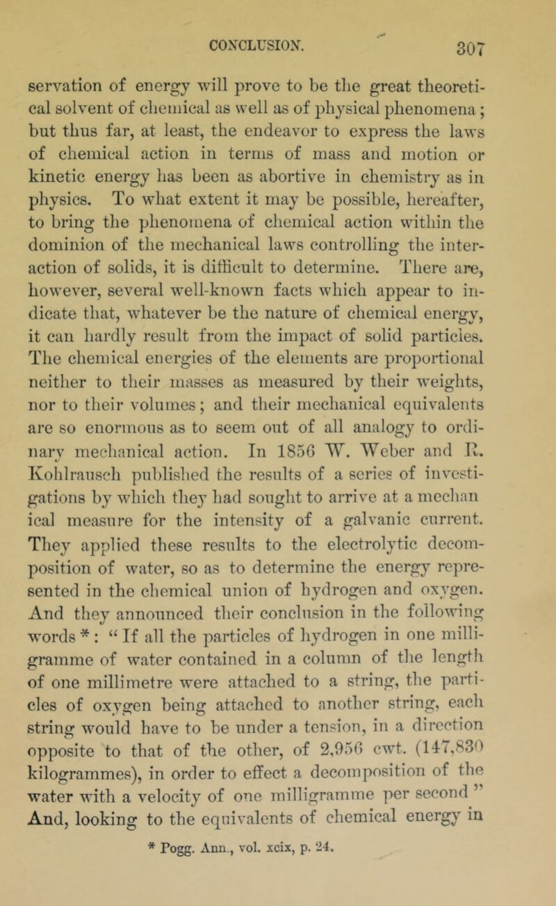 servation of energy will prove to be the great theoreti- cal solvent of chemical as well as of physical phenomena; but thus far, at least, the endeavor to express the laws of chemical action in terms of mass and motion or kinetic energy has been as abortive in chemistry as in physics. To what extent it may be possible, hereafter, to bring the phenomena of chemiciil action within the dominion of the mechanical laws controlling the inter- action of solids, it is difficult to determine. There are, however, several well-known facts which appear to in- dicate that, whatever be the nature of chemical energy, it can hardly result from the impact of solid particles. The chemical energies of the elements are proportional neither to their masses as measured by their weights, nor to their volumes; and their mechanical equivalents are so enormous as to seem out of all analogy to ordi- nary mechanical action. In 1856 W. Weber and R. Kohlrausch published the results of a series of investi- gations by which they had sought to arrive at a median ical measure for the intensity of a galvanic current. They applied these results to the electrolytic decom- position of water, so as to determine the energy repre- sented in the chemical union of hydrogen and oxygen. And they announced their conclusion in the following words * : “If all the particles of hydrogen in one milli- gramme of water contained in a column of the length of one millimetre were attached to a string, the parti- cles of oxygen being attached to another string, each string would have to be under a tension, in a direction opposite to that of the other, of 2,956 cwt. (117,830 kilogrammes), in order to effect a decomposition of the water with a velocity of one milligramme per second ” And, looking to the equivalents of chemical energy in * Fogg. Ami., vol. icix, p. 24.