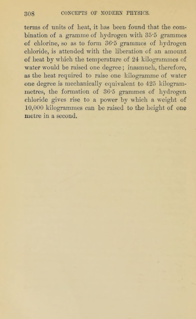 terms of units of heat, it has been found that the com- bination of a gramme of hydrogen with 35'5 grammes of chlorine, so as to form 36'5 grammes of hj^drogen chloride, is attended with the liberation of an amount of heat by which the temperature of 24 kilogrammes of water would be raised one degree; inasmuch, therefore, as the heat required to raise one kilogramme of water one degree is mechanically equivalent to 425 kilogram- metres, the formation of 36*5 grammes of hydrogen chloride gives rise to a power by which a weight of 10,000 kilogrammes can be raised to the height of one metre in a second.