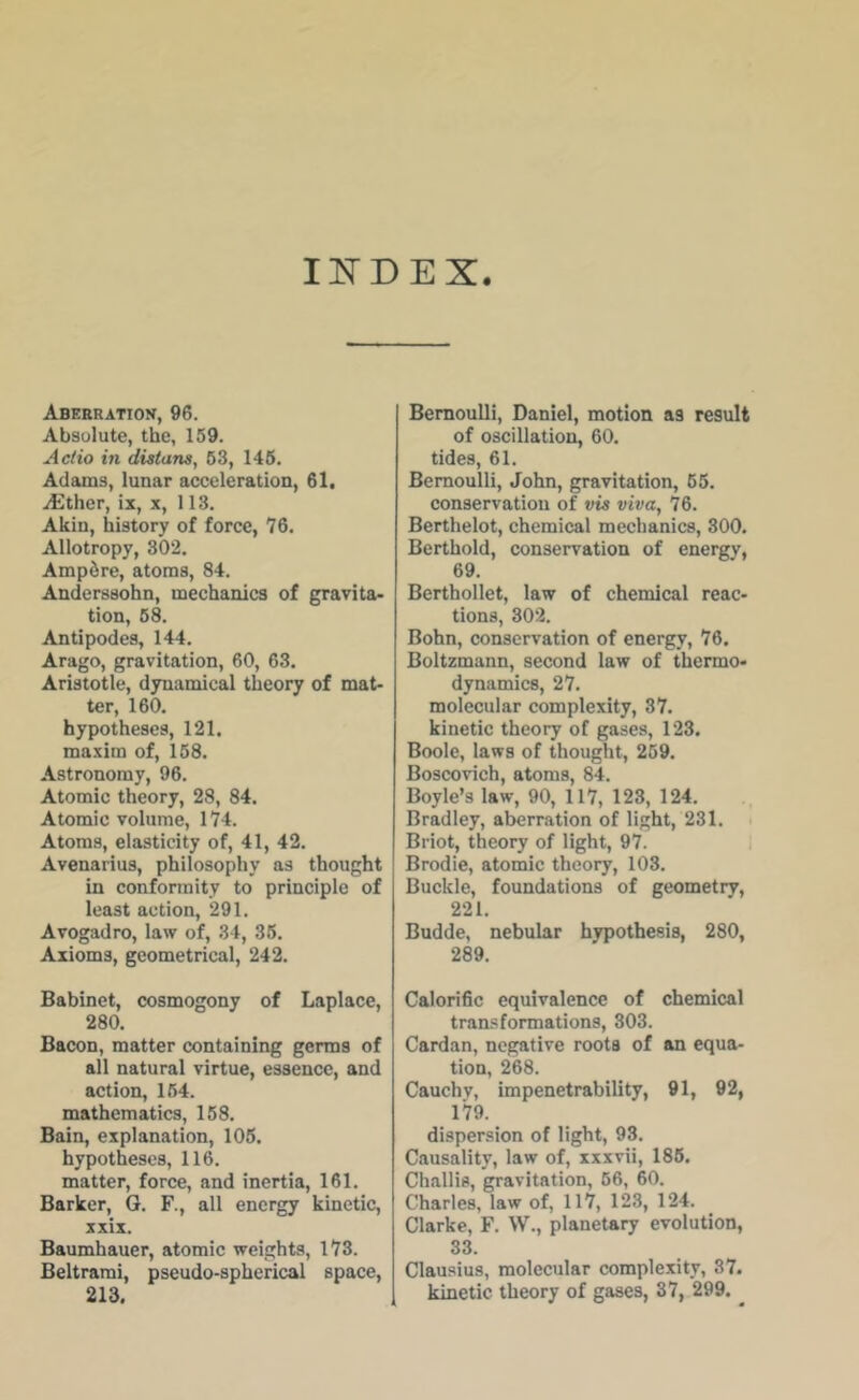 INDEX. Aberration, 96. Absolute, the, 159. A Clio in distans, 63, 146. Adams, lunar acceleration, 61, iEther, ix, x, 113. Akin, history of force, 76. Allotropy, 302. Ampire, atoms, 84. Andcrssohn, mechanics of gravita* tion, 68. Antipodes, 144. Arago, gravitation, 60, 63. Aristotle, dynamical theory of mat- ter, 160. hypotheses, 121. maxim of, 158. Astronomy, 96. Atomic theory, 28, 84. Atomic volume, 174. Atoms, elasticity of, 41, 42. Avenarius, philosophy as thought in conformity to principle of least action, 291. Avogadro, law of, 34, 36. Axioms, geometrical, 242. Babinct, cosmogony of Laplace, 280. Bacon, matter containing germs of all natural virtue, essence, and action, 164. mathematics, 168. Bain, explanation, 106. hypotheses, 116. matter, force, and inertia, 161. Barker, G. F., all energy kinetic, xxix. Baumhauer, atomic weights, 173. Beltrami, pseudo-spherical space, 213. Bernoulli, Daniel, motion as result of oscillation, 60. tides, 61. Bernoulli, John, gravitation, 66. conservation of vis viva, 76. Berthelot, chemical mechanics, 300. Berthold, conservation of energy, 69. Berthollet, law of chemical reac- tions, 302. Bohn, conservation of energy, 76. Boltzmann, second law of thermo- dynamics, 27. molecular complexity, 37. kinetic theory of gases, 123. Boole, laws of thought, 259. Boscovich, atoms, 84. Boyle’s law, 90, 117, 123, 124. Bradley, aberration of light, 231. i Briot, theory of light, 97. i Brodie, atomic theory, 103. Buckle, foundations of geometry, 221. Budde, nebular hypothesis, 280, 289. Calorific equivalence of chemical transformations, 303. Cardan, negative roots of an equa- tion, 268. Cauchy, impenetrability, 91, 92, 179. dispersion of light, 93. Causality, law of, xxxvii, 186. Challis, gravitation, 66, 60. Charles, law of, 117, 123, 124. Clarke, F. W., planetary evolution, 33. Clausius, molecular complexity, 37. kinetic theory of gases, 37, 299. ^