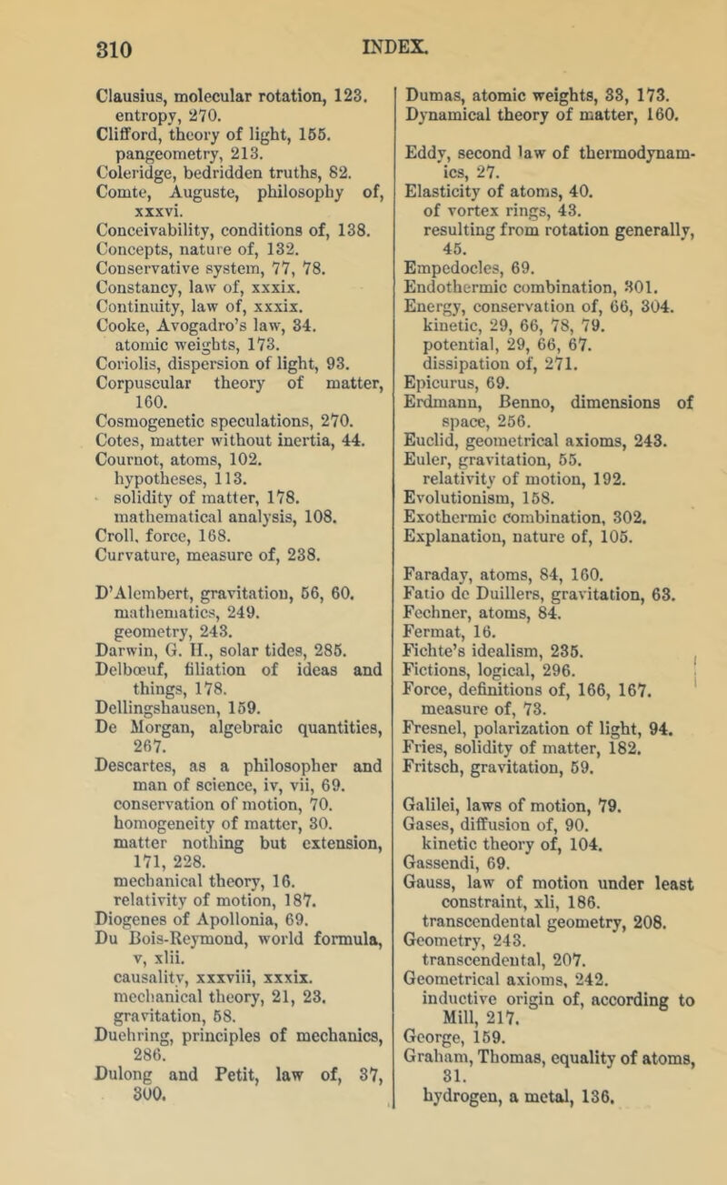 Clausius, molecular rotation, 123. entropy, 270. ClifiFord, theory of light, 165. pangeometry, 213. Coleridge, bedridden truths, 82. Comte, Auguste, philosophy of, xxxvi. Conceivability, conditions of, 138. Concepts, nature of, 132. Conservative system, 77, 78. Constancy, law of, xxxix. Continuity, law of, xxxix. Cooke, Avogadro’s law, 34. atomic weights, 173. Coriolis, dispersion of light, 93. Corpuscular theory of matter, 160. Cosmogenetic speculations, 270. Cotes, matter without inertia, 44. Cournot, atoms, 102. hypotheses, 113. • solidity of matter, 178. mathematical analysis, 108. Croll. force, 168. Curvature, measure of, 238. D’Alembert, gravitation, 66, 60. mathematics, 249. geometry, 243. Darwin, G. II., solar tides, 286. Delboeuf, filiation of ideas and things, 178. Dellingshausen, 169. De Morgan, algebraic quantities, 267. Descartes, as a philosopher and man of science, iv, vii, 69. conservation of motion, 70. homogeneity of matter, 30. matter nothing but extension, 171, 228. mechanical theory, 16. relativity of motion, 187. Diogenes of Apollonia, 69. Du Bois-Reymond, world formula, v, xlii. causality, xxxviii, xxxix. mechanical theory, 21, 23. gravitation, 68. Duehring, principles of mechanics, 286. Dulong and Petit, law of, 37, 800. Dumas, atomic weights, 33, 173. Dynamical theory of matter, 160. Eddy, second law of thermodynam- ics, 27. Elasticity of atoms, 40. of vortex rings, 43. resulting from rotation generallv, 45. Empedocles, 69. Endothermic combination, 301. Energy, conservation of, 66, 304. kinetic, 29, 66, 78, 79. potential, 29, 66, 67. dissipation of, 271. Epicurus, 69. Erdmann, Benno, dimensions of space, 256. Euclid, geometrical axioms, 243. Euler, gravitation, 65. relativity of motion, 192. Evolutionism, 168. Exothermic combination, 302. Explanation, nature of, 106. Faraday, atoms, 84, 160. Fatio do Duillers, gravitation, 63. Fechner, atoms, 84. Fermat, 16. Fichte’s idealism, 236. j Fictions, logical, 296. , Force, definitions of, 166, 167. measure of, 73. Fresnel, polarization of light, 94. Fries, solidity of matter, 182. Fritsch, gravitation, 69. Gtililei, laws of motion, 79. Gases, diffusion of, 90. kinetic theory of, 104. Gassendi, 69. Gauss, law of motion under least constraint, xli, 186. transcendental geometry, 208. Geometry, 243. transcendental, 207. Geometrical axioms, 242. inductive origin of, according to Mill, 217. George, 169. Graham, Thomas, equality of atoms, 31. hydrogen, a metal, 136.