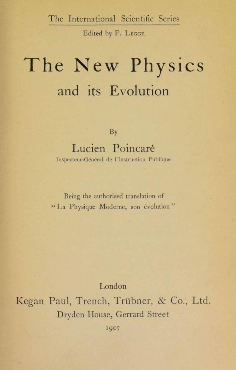 Edited by F. Legge. The New Physics and its Evolution By Lucien Poincard Inspecteur-G(‘n(5ral de 1'Instruction Publique Being the authorised translation of “ La Physique Modcrne, son evolution ” London Kegan Paul, Trench, Triibner, & Co., Ltd. Dryden House, Gerrard Street 1907