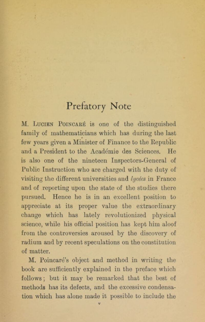 Prefatory Note M. Lucien PoiNCARii is one of the distinguished family of mathematicians whicli has during the last few years given a Minister of Finance to the Republic and a President to the Academic des Sciences. He is also one of the nineteen Inspectors-General of Public Instruction who are charged with the duty of visiting the different universities and lyc^cs in France and of reporting upon the state of the studies there pursued. Hence he is in an excellent position to appreciate at its proper value the extraordinary change which has lately revolutionized physical science, while his official position has kept him aloof from the controversies aroused by the discovery of radium and by recent speculations on the constitution of matter. M. Poincare’s object and method in writing the book are sufficiently explained in the preface which follows; but it may be remarked that the best of methods has its defects, and the excessive condensa- tion which has alone made it possible to include the