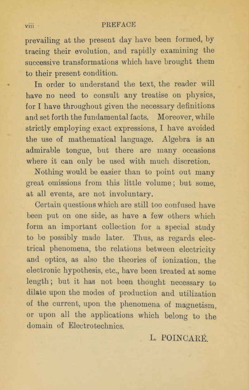 prevailing at the present day have been formed, by tracing their evolution, and rapidly examining the successive transformations which have brought them to their present condition. In order to understand the text, the reader will have no need to consult any treatise on physics, for I have throughout given the necessary definitions and set forth the fundamental facts. Moreover, while strictly employing exact expressions, I have avoided the use of mathematical language. Algebra is an admirable tongue, but there are many occasions where it can only be used with much discretion. Nothing would be easier than to point out many great omissions from this little volume; but some, at all events, are not involuntary. Certain questions which are still too confused have been put on one side, as have a few others which form an important collection for a special study to be possibly made later. Thus, as regards elec- trical phenomena, the relations between electricity and optics, as also the theories of ionization, the electronic hypothesis, etc., have been treated at some length; but it has not been thought necessary to dilate upon the modes of production and utilization of the current, upon the phenomena of magnetism, or upon all the applications which belong to the domain of Electrotechnics. L. POINCARE.