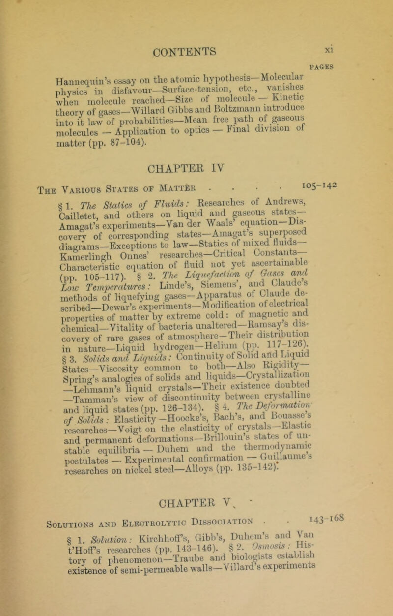 VAQKS Hannequin’s essay on the atomic hypothesis—Molecular i)hvsics in disfavour—Surface-tension, etc., vauislies when molecule reached—Size of molecule Kinetic theory of eases—Willard Gibhs and Boltzmann introduce into it law of probabilities—Mean free path ot gaseous molecules — Application to optics — Final division of matter (pp. 87-104). CHAPTER IV The Various States of Matter 105-142 §1. The Statics of Fluids: Researches of Andrews, Cailletet, and others on liquid and gaseous stato— Amagat’s experiments-Van der Waals equation—Dis- covery of corresponding states-Aniagat’s superposed diagrams—Exceptions to law—Statics of mixed fluids Kamerlingh Dunes’ researches-Cntical Goiisdants Characteristic e<iuation of fluid not yet as^rtamablc (pp. 105-117). § 2. The Liquefaction of Ga^s and Lon- Temperatures: Linde’s, Siemens, and Claude s methods of liquefying gases—Apparatus of Claude de- scribed—Dewar’s experiments—Modification of electiical properties of matter by extreme cold; of niagnetic and chemical—Vitality of bacteria unaltered—Ramsay s dis- covery of rare gases of atmosphere-Their distribution in nature—Liquid hydrogen—Helium (pp. 117-126). S 3. Solids and Liquids: Continuity of Solid and Lniuid States—Viscosity common to both—Also Spring’s analogies of solids and liquids--CrysUlIizatioii —Lelmiann’s liquid crystals-Their existence doubted —Tamilian’s view of discontinuity between crystalline and liquid states (pp. 126-134). § 4 me Deformation of Solids : Elasticity -Hoocke s, Bach s, and Bouassc s researches—Voigt on the elasticity of crystals—Elastic and permanent deformatioiis-Brillouiii’s states of un- stable equilibria - Diiheni and the thermodynamic postulates — Experimental confirmation — Cuillaume s researches on nickel steel—Alloys (pp. 135-142). CHAPTER ■ Solutions and Electrolytic Dissociation . . i43 § 1. Solution: Kirchhoirs, Gibb’s, Duhem’s and Van t’HofPs researches (pp. 143-146). §2. tory of phenomenon—Traiibe and biologists esUblish existence of semi-penneable walls—Villard s experiment -168