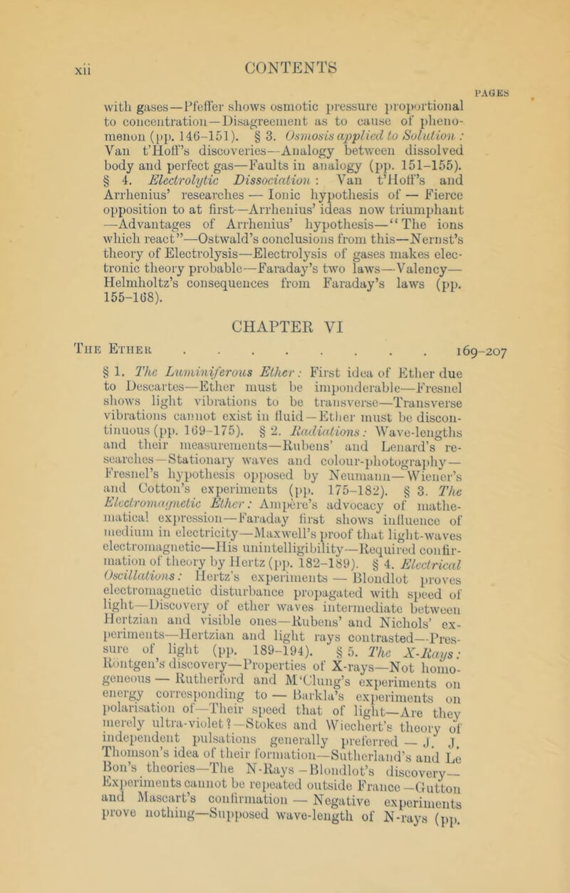 PAGES with gases—hfeflcr shows osmotic iiressure proportional to concentration—Disagreement as to cause of pheno- menon (pp. 146-151). § 3. Osmosis applicil to Solution : Van tTlotf’s discoveries—Analogy between dissolved body and perfect gas—Faults in analogy (jip. 151-155). § 4. Electrolytic Dissociation : Van t’Holf’s and Arrhenius’ researches — Ionic hypothesis of — Fierce opposition to at first—Arrhenius’ ideas now triumphant —Advantages of Arrhenius’ hypothesis—“The ions which react”—Ostwald’s conclusions from this—Nernst’s theory of Electrolysis—Electrolysis of gases makes elec- tronic theory probable—Faraday’s two laws—Valency— Helmholtz’s consequences from Faraday’s laws (pjj. 155-168). CHAPTER VI The Ether ........ 169-207 § 1. I'hc Luminiferous Ether: First idea of Ether due to Descartes—Ether must be imponderable—Fresnel shows light vibrations to be transverse—Transverse vibrations cannot exist in Iluid —Ether must be discon- tinuous (pp. 169-175). §2. Radiations: Wave-lengths and their measurements—Rubens’ and Lenard’s re- searches— Stationary waves and colour-j)hotogra]ihy — Fresnel’s hypothesis opposed by Neumann—Wiener’s and Cotton’s experiments (pj). 175-182). § 3. The Elcctromaynetic Ether: Ampere’s advocacy of mathe- matical expression—Faraday first shows inlluencc of medium in electricity—iMaxwell’s proof that light-waves electromagnetic—His unintelligibility—Required confir- mation of theory by Hertz (pp. 182-189). § 4. Electrical Oscillations: Hertzs e.xperiments — Hloudlot proves electromagnetic disturbance propagated with speed of light—Discovery of ether waves intermediate between Hertzian and visible ones—Rubens’ and Nichols’ ex- periments—Hertzian and light rays contrasted—Pres- sure of light (pp. 189-194). §5. The X-Rays- Rontgeu’s discovery—Properties of X-rays—Not homo- geneous — Rutherford and M‘dung’s experiments on energy corresponding to — llarkla’s experiments on polarisation of—Their speed that of light—Are they merely ultra-violet?-Stokes and Wiechert’s theory of independent pulsations generally preferred — J. J. Thomson’s idea of their formation—Sutherland’s and Le Boil’s thcories—The N-Rays -Blondlot’s discovery— Experiments cannot be reiieated outside France —Dutton and Mascart’s conlirniation — Negative exporiments prove nothing—Supposed wave-length of N-rays (pp.