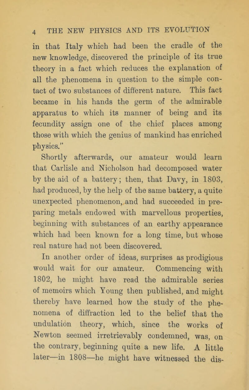 in that Italy which had been the cradle of the new knowledge, discovered the principle of its true theory in a fact which reduces the explanation of all the phenomena in question to the simple con- tact of two substances of different nature. This fact became in his hands the germ of the admirable apparatus to which its manner of being and its fecundity assign one of the chief places among those with which the genius of mankind has enriched physics.” Shortly afterwards, our amateur would learn that Carlisle and Nicholson had decomposed water by the aid of a battery; then, that Davy, in 1803, had produced, by the help of the same battery, a quite unexpected phenomenon,,and had succeeded in pre- paring metals endowed with marvellous properties, beginning with substances of an earthy appearance which had been known for a long time, but whose real nature had not been discovered. In another order of ideas, surprises as prodigious would wait for our amateur. Commencing with 1802, he might have read the admirable series of memoirs which Young then published, and might thereby have learned how the study of the phe- nomena of diffraction led to the belief that the undulation theory, which, since the works of Newton seemed irretrievably condemned, was, on the contrary, beginning quite a new life. A little later—in 1808—he might have witnessed the dis-