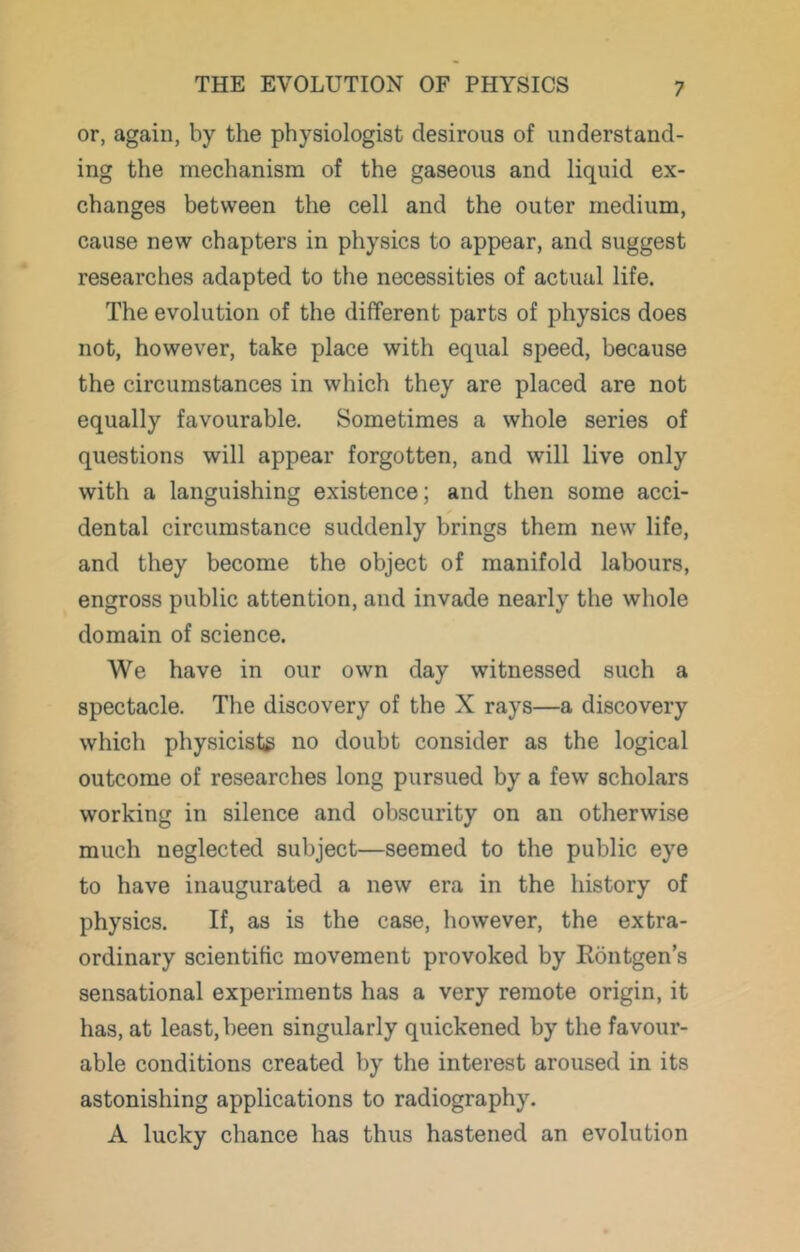 or, again, by the physiologist desirous of understand- ing the mechanism of the gaseous and liquid ex- changes between the cell and the outer medium, cause new chapters in physics to appear, and suggest researches adapted to the necessities of actual life. The evolution of the different parts of physics does not, however, take place with equal speed, because the circumstances in which they are placed are not equally favourable. Sometimes a whole series of questions will appear forgotten, and will live only with a languishing existence; and then some acci- dental circumstance suddenly brings them new life, and they become the object of manifold labours, engross public attention, and invade nearly the whole domain of science. We have in our own day witnessed such a spectacle. The discovery of the X rays—a discovery which physicists no doubt consider as the logical outcome of researches long pursued by a few scholars working in silence and obscurity on an otherwise much neglected subject—seemed to the public eye to have inaugurated a new era in the history of physics. If, as is the case, however, the extra- ordinary scientific movement provoked by Rontgen’s sensational experiments has a very remote origin, it has, at least, been singularly quickened by the favour- able conditions created by the interest aroused in its astonishing applications to radiography. A lucky chance has thus hastened an evolution