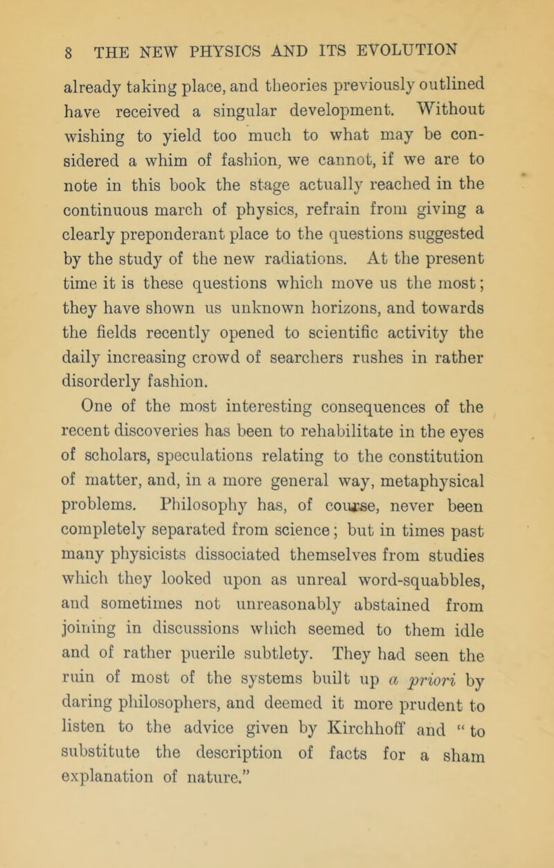 already taking place, and theories previously outlined have received a singular development. Without wishing to yield too much to what may be con- sidered a whim of fashion, we cannot, if we are to note in this book the stage actually reached in the continuous march of physics, refrain from giving a clearly preponderant place to the questions suggested by the study of the new radiations. At the present time it is these questions which move us the most; they have shown us unknown horizons, and towards the fields recently opened to scientific activity the daily increasing crowd of searchers rushes in rather disorderly fashion. One of the most interesting consequences of the recent discoveries has been to rehabilitate in the eyes of scholars, speculations relating to the constitution of matter, and, in a more general way, metaphysical problems. Philosophy has, of course, never been completely separated from science; but in times past many physicists dissociated themselves from studies which they looked upon as unreal word-squabbles, and sometimes not unreasonably abstained from joining in discussions which seemed to them idle and of rather puerile subtlety. They had seen the ruin of most of the systems built up a priori by daring philosophers, and deemed it more prudent to listen to the advice given by Kirchhoff and “ to substitute the description of facts for a sham explanation of nature.”