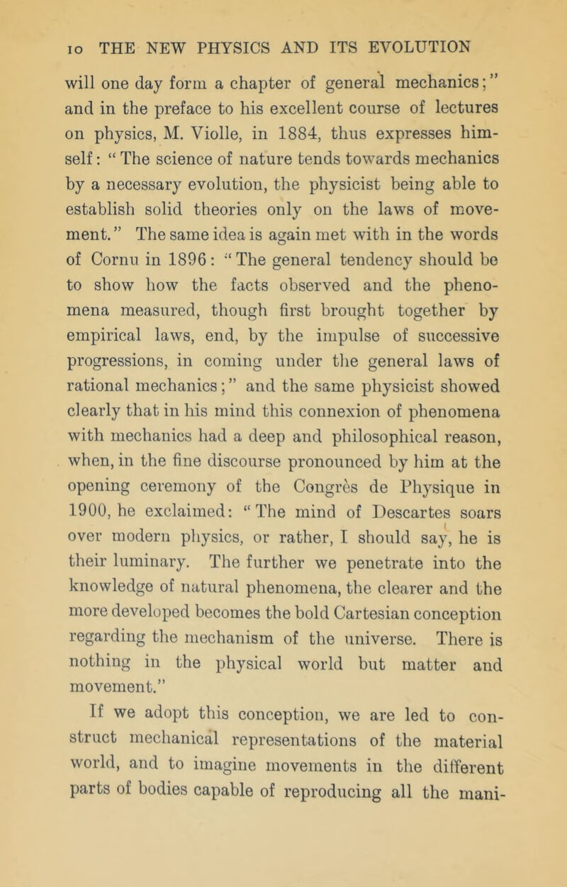 will one day form a chapter of general mechanics; ” and in the preface to his excellent course of lectures on physics, M. Violle, in 1884, thus expresses him- self : “ The science of nature tends towards mechanics hy a necessary evolution, the physicist being able to establish solid theories only on the laws of move- ment. ” The same idea is agjain met with in the words of Cornu in 1896: “The general tendency should bo to show how the facts observed and the pheno- mena measured, though first brought together by empirical laws, end, by the impulse of successive progressions, in coming under the general laws of rational mechanics; ” and the same physicist showed clearly that in his mind this connexion of phenomena with mechanics had a deep and philosophical reason, when, in the fine discourse pronounced by him at the opening ceremony of the Congrcs de Physique in 1900, he exclaimed: “The mind of Descartes soars over modern physics, or rather, I should say, he is their luminary. The further we penetrate into the knowledge of natural phenomena, the clearer and the more developed becomes the bold Cartesian conception regarding the mechanism of the universe. There is nothing in the physical world but matter and movement.” If we adopt this conception, we are led to con- struct mechanical representations of the material world, and to imagine movements in the different parts of bodies capable of reproducing all the mani-