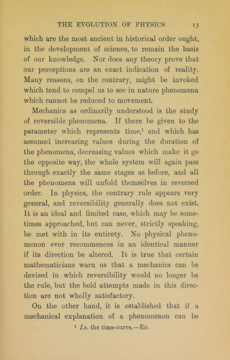 which are the most ancient in historical order ought, in the development of science, to remain the basis of our knowledge. Nor does any theory prove that our perceptions are an exact indication of reality. Many reasons, on the contrary, might be invoked which tend to compel us to see in nature phenomena which cannot be reduced to movement. Mechanics as ordinarily understood is the study of reversible phenomena. If there be given to the parameter which represents time,^ and which has assumed increasing values during the duration of the phenomena, decreasing values which make it go the opposite way, the whole system will again pass through exactly the same stages as before, and all the phenomena will unfold themselves in reversed order. In physics, the contrary rule appears very general, and reversibility generally does not exist. It is an ideal and limited case, which may be some- times approached, but can never, strictly speaking, be met with in its entirety. No physical pheno- menon ever recommences in an identical manner if its direction be altered. It is true that certain mathematicians warn us that a mechanics can be devised in which reversibility would no longer be the rule, but the bold attempts made in this direc- tion are not wholly satisfactory. On the other hand, it is established that if a mechanical explanation of a phenomenon can be 1 I.e. the time-curve.—Ed.