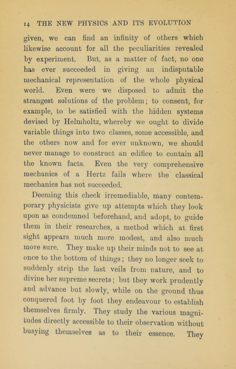 given, we can find an infinity of others which likewise account for all the peculiarities revealed by experiment. But, as a matter of fact, no one has ever succeeded in giving an indisputable mechanical representation of the whole physical world. Even were we disposed to admit the strangest solutions of the problem; to consent, for example, to be satisfied with the hidden systems devised by Helmholtz, whereby we ought to divide variable things into two classes, some accessible, and the others now and for ever unknown, we should never manage to construct an edifice to contain all the known facts. Even the very comprehensive mechanics of a Hertz fails where the classical mechanics has not succeeded. Deeming this check irremediable, many contem- porary physicists give up attempts which they look upon as condemned beforehand, and adopt, to guide them in their researches, a method which at first sight appears much more modest, and also much more sure. They make up their minds not to see at once to the bottom of things; they no longer seek to suddenly strip the last veils from nature, and to divine her supreme secrets; but they work prudently and advance but slowly, while on the ground thus conquered foot by foot they endeavour to establish themselves firmly. They study the various magni- tudes directly accessible to their observation without busying themselves as to their essence. They