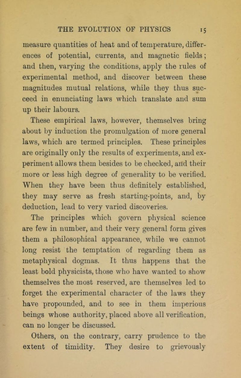 measure quantities of heat and of temperature, differ- ences of potential, currents, and magnetic fields; and then, varying the conditions, apply the rules of experimental method, and discover between these magnitudes mutual relations, while they thus suc- ceed in enunciating laws which translate and sum up their labours. These empirical laws, however, themselves bring about by induction the promulgation of more general laws, which are termed principles. These principles are originally only the results of experiments, and ex- periment allows them besides to be checked, and their more or less high degree of generality to be verified. When they have been thus definitely established, they may serve as fresh starting-points, and, by deduction, lead to very varied discoveries. The principles which govern physical science are few in number, and their very general form gives them a philosophical appearance, while we cannot long resist the temptation of regarding them as metaphysical dogmas. It thus happens that the least bold physicists, those who have wanted to show themselves the most reserved, are themselves led to forget the experimental character of the laws they have propounded, and to see in them imperious beings whose authority, placed above all verification, can no longer be discussed. Others, on the contrary, carry prudence to the extent of timidity. They desire to grievously