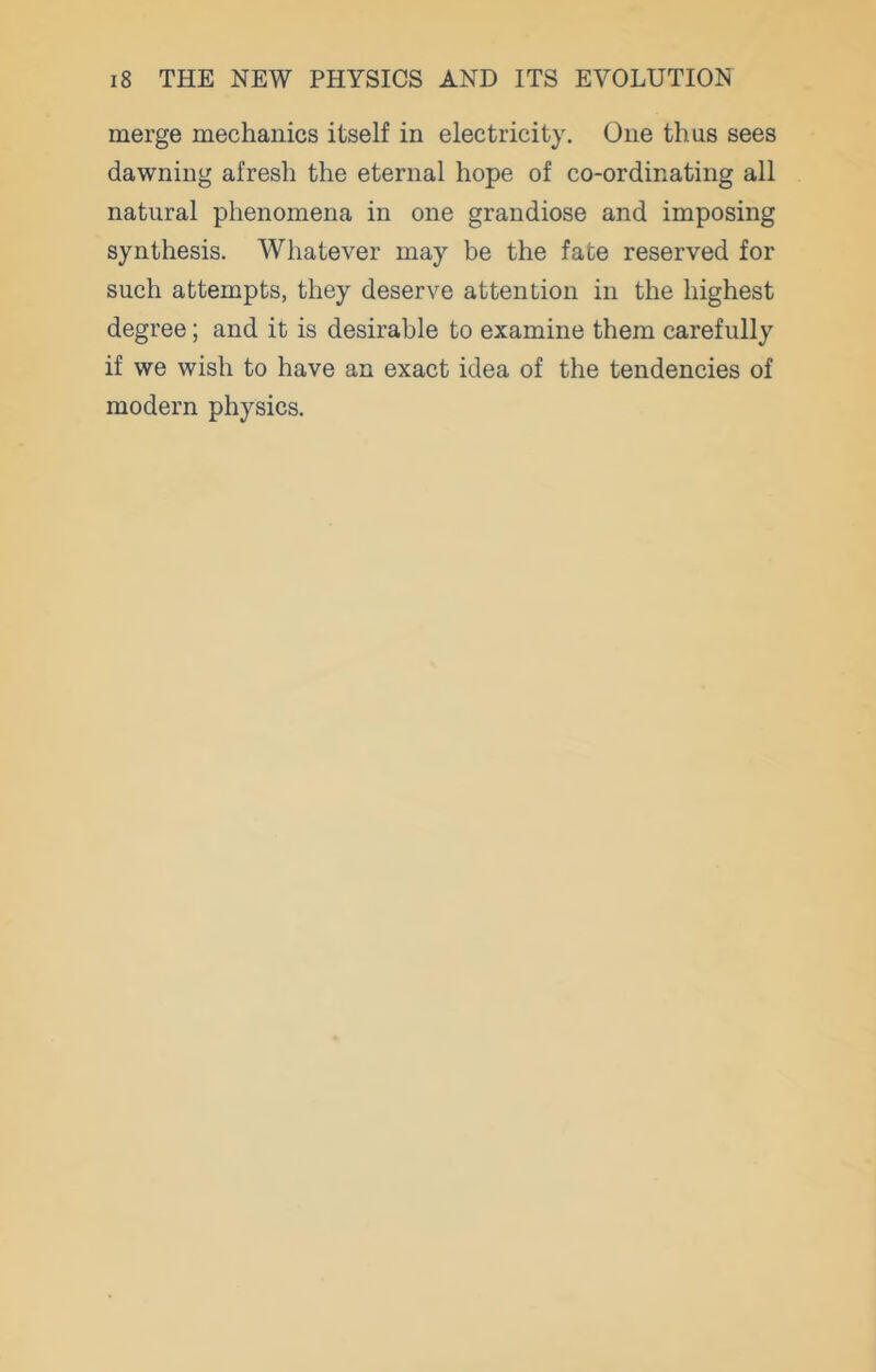 merge mechanics itself in electricity. One thus sees dawning afresh the eternal hope of co-ordinating all natural phenomena in one grandiose and imposing synthesis. Whatever may be the fate reserved for such attempts, they deserve attention in the highest degree; and it is desirable to examine them carefully if we wish to have an exact idea of the tendencies of modern physics.